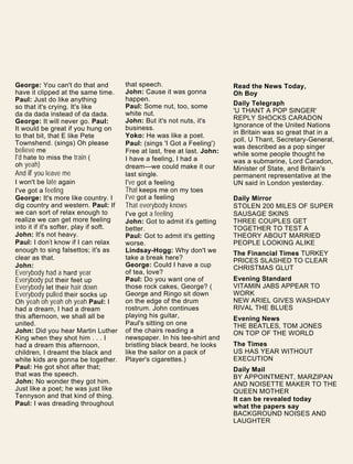 George: You can't do that and
have it clipped at the same time.
Paul: Just do like anything
so that it's crying. It's like
da da dada instead of da dada.
George: It will never go. Paul:
It would be great if you hung on
to that bit, that E like Pete
Townshend. (sings) Oh please
believe me
I'd hate to miss the train (
oh yeah)
And if you leave me
I won't be late again
I've got a feeling
George: It's more like country. I
dig country and western. Paul: If
we can sort of relax enough to
realize we can get more feeling
into it if it's softer, play if soft.
John: It's not heavy.
Paul: I don't know if I can relax
enough to sing falsettos; it's as
clear as that.
John:
Everybody had a hard year
Everybody put their feet up
Everybody let their hair down
Everybody pulled their socks up
Oh yeah oh yeah oh yeah Paul: I
had a dream, I had a dream
this afternoon, we shall all be
united.
John: Did you hear Martin Luther
King when they shot him . . . I
had a dream this afternoon,
children, I dreamt the black and
white kids are gonna be together.
Paul: He got shot after that;
that was the speech.
John: No wonder they got him.
Just like a poet; he was just like
Tennyson and that kind of thing.
Paul: I was dreading throughout
that speech.
John: Cause it was gonna
happen.
Paul: Some nut, too, some
white nut.
John: But it's not nuts, it's
business.
Yoko: He was like a poet.
Paul: (sings 'I Got a Feeling')
Free at last, free at last. John:
I have a feeling, I had a
dream—we could make it our
last single.
I've got a feeling
That keeps me on my toes
I've got a feeling
That everybody knows
I've got a feeling
John: Got to admit it's getting
better.
Paul: Got to admit it's getting
worse.
Lindsay-Hogg: Why don't we
take a break here?
George: Could I have a cup
of tea, love?
Paul: Do you want one of
those rock cakes, George? (
George and Ringo sit down
on the edge of the drum
rostrum. John continues
playing his guitar,
Paul's sitting on one
of the chairs reading a
newspaper. In his tee-shirt and
bristling black beard, he looks
like the sailor on a pack of
Player's cigarettes.)
Read the News Today,
Oh Boy
Daily Telegraph
'U THANT A POP SINGER'
REPLY SHOCKS CARADON
Ignorance of the United Nations
in Britain was so great that in a
poll, U Thant, Secretary-General,
was described as a pop singer
while some people thought he
was a submarine, Lord Caradon,
Minister of State, and Britain's
permanent representative at the
UN said in London yesterday.
Daily Mirror
STOLEN 200 MILES OF SUPER
SAUSAGE SKINS
THREE COUPLES GET
TOGETHER TO TEST A
THEORY ABOUT MARRIED
PEOPLE LOOKING ALIKE
The Financial Times TURKEY
PRICES SLASHED TO CLEAR
CHRISTMAS GLUT
Evening Standard
VITAMIN JABS APPEAR TO
WORK
NEW ARIEL GIVES WASHDAY
RIVAL THE BLUES
Evening News
THE BEATLES, TOM JONES
ON TOP OF THE WORLD
The Times
US HAS YEAR WITHOUT
EXECUTION
Daily Mail
BY APPOINTMENT, MARZIPAN
AND NOISETTE MAKER TO THE
QUEEN MOTHER
It can be revealed today
what the papers say
BACKGROUND NOISES AND
LAUGHTER
 