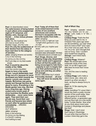 Paul: (in disembodied voice)
The awful tension of being locked
in each others arms snapped last
night at TV rehearsal, and
Beatles John, George and
Harold . . . A few vicious phrases
took place.
John: He, the mystical one
who lost so much of the
Beatles' magic, she the nudy .. .
Paul: It's only the suddenness of
their decline from the status of
boys next door to the category
of weirdies .. .
John: (singing drowns out words)
Early in the morning
I'm giving you the warning
Don't you step on my blue suede
shoes.
Paul: It would be about the
middle of the 1960s
(next few words inaudible)
began to have a few spots
of rust. I would deliberately read
Ringo out of it, because he never
developed any fetish towards the
bizarre. Lennon was married
happily, McCartney was going
steady and George Harrison was
about to marry. Everything in the
Beatle garden was rosy. But that
was a long time ago. Having
scaled every known peak of
show business the Beatles quite
deliberately . . never came home
again. They went their own
private way, found their own
friends and became less reliant
on each other for guidance and
comradeship . . SINGING
DROWNS
OUT SPEECH
John: (singing)
Early in the evening
I'm giving you the feeling
Everybody's nothing
And nothing to lose.
Paul: Today all of them find
acute embarrassment at the
stories of one anothers
adventures and conduct.
Harrison's escapades with his
favourite mystic from India .. .
John: (singing)
Hold my baby as tight as I can
Tonight she's gonna be a big
fat man
Oh baby with your rhythm and
blues
Everybody's rockin tonight
SINGER AND SPEAKER TRYING
TO DROWN EACH OTHER OUT
Paul: Drugs, divorce, and
slipping image play desperately
on their minds and it appeared
to them all that the public was
being encouraged to hate them ..
. capacity to earn is largely tied
up in their performances as a
group and until they are either
rich enough .. .
MUSIC DROWNS OUT VOICE ...
irrevocably doomed . . .all over .
. . they will never be exactly the
same again.
Half of What I Say
Paul: (singing, operatic voice)
The blue horizon just for you .. .
Ringo: Let's make it 'U' film. (
Laughter)
Lindsay-Hogg: That's the first
thing you ever said to me, in
Chiswick Park years ago when
we did something, you said 'what
kind of a tree is that?' and I said, '
It's a Yew' and you said, 'No it's
not, it's a me,' and I thought that
was so funny. God, I couldn't
stop myself from laughing.
George: I don't think that's
funny at all.
Lindsay-Hogg: Wisteria?
Paul: We should take some
instamatic shots of the crew.
Well, I'm an MI 5 agent and
little does he know that I know
that he .. .
Yes, and the crew is reading
Playboy.
Lindsay-Hogg: Let's make a
silent movie, yes—slow and
speed it up when we play it
back, as they're always funny to
watch.
Paul: An 'X' film starring the
Maharishi.
John: (pontifical TV voice) Well, I
would say that's a pretty concise
opinion of the youth today. Now
we are going on to another
different group—a generation gap,
and we have with us in the studio
today Tumble Starker. Now what
do you think about mock tudor
houses in Weybridge and places
like that?
Ringo: Well, I don't mind
them being in Weybridge.
It's just when they put them in
London I think they get in the
 