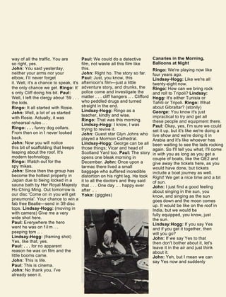 way of all the traffic. You are
so right, yes.
John: You said yesterday,
neither your arms nor your
elbow, I'll never forget
it. Well, it's a chance to speak, it's
the only chance we get. Ringo: It'
s only Cliff doing his bit. Paul:
Well, I left the clergy about '59 . . .
the kids.
Ringo: It all started with Rosie.
John: Well, a lot of us started
with Rosie. Actually, it was
rehearsal rules .. .
Ringo: . . . funny dog collars.
From then on in I never looked
back.
John: Now you will notice
this bit of scaffolding that keeps
leaping about the roof. It's
modern technology.
Ringo: Watch out for the
spy mikes.
John: Since then the group has
become the hottest property in
Japan due to being locked in a
sauna bath by Her Royal Majesty
Ho Ching Ming. Out tomorrow is
our disc 'Come on in you will get
pneumonia'. Your chance to win a
fab free Beatle—send in 39 disc
tops. Lindsay-Hogg: (moving in
with camera) Give me a very
wide shot here.
Paul: Everywhere the hero
went he was on f i l m . . .
peeping tom .. .
Lindsay-Hogg: (framing shot)
Yes, like that, yes.
Paul: . . . for no apparent
reason he was on film and the
little booms came.
John: This is life.
Paul: This is cinema.
John: No thank you, I've
already seen it.
Paul: We could do a detective
film, not waste all this film like
this.
John: Right ho. The story so far.
Paul: Just, you know, this
afternoon's film—just a little
adventure story, and drunks, the
police come and investigate the
matter . . . cliff hangers .. . Clifford
who peddled drugs and turned
straight in the end.
Lindsay-Hogg: Ringo as a
teacher, kindly and wise.
Ringo: That was this morning.
Lindsay-Hogg: I know, I was
trying to revive it.
John: Guest star Glyn Johns who
played a Mormon Cathedral.
Lindsay-Hogg: George can be all
those things; Vicar and head of
Scotland Yard too. Paul: The story
opens one bleak morning in
December. John: Once upon a
tarmac there lived a small
baggage who suffered incredible
distortion on his right leg. He took
it to all the doctors and they said
that . . . One day .. . happy ever
after .. .
Yoko: (giggles)
Canaries in the Morning,
Balloons at Night
Ringo: We're playing now like
four years ago.
Lindsay-Hogg: Like we're all
twenty-eight now.
Ringo: How can we bring rock
and roll to Tripoli? Lindsay:
Hogg: It's either Tunisia or
Tahiti or Tripoli. Ringo: What
about Gibraltar? (stonily)
George: You know it's just
impractical to try and get all
these people and equipment there.
Paul: Okay, yes, I'm sure we could
set it up, but it's like we're doing a
live show and we're doing it in
Arabia and it's like whoever has
been waiting to see the lads rocking
again. So I'll tell you what, I'll come
in with you as long as you get a
couple of boats, like the QE2 and
give away the tickets here, as you
would have done, but tickets
include a boat journey as well.
Right! We get a nice time and a bit
of sun.
John: I just find a good feeling
about singing in the sun, you
know, and singing as the sun
goes down and the moon comes
up. It would be like on the roof in
India, but we would be
fully equipped, you know, just
the sun.
Lindsay:Hogg: If you say Yes
and if you get it together, then
will you go?
John: If we say Yes to that
then don't bother about it, let's
leave it in the air and just think
about it.
John: Yeh, but I mean we can
say Yes now and suddenly
 