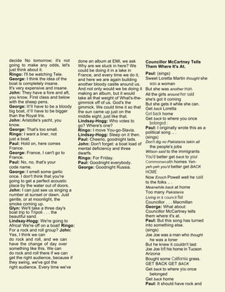 decide No tomorrow; it's not
going to make any odds, let's
just think about it.
Ringo: I'll be watching Tele.
George: I think the idea of the
boat is completely insane.
It's very expensive and insane.
John: They have a fore and aft,
you know. First class and below
with the sheep pens.
George: It'll have to be a bloody
big boat, it'll have to be bigger
than the Royal Iris.
John: Aristotle's yacht, you
know.
George: That's too small.
Ringo: I want a liner, not
just a boat.
Paul: Hold on, here comes
France.
George: France, I can't go to
France.
Paul: No, no, that's your
code name.
George: I smelt some garlic
once. I don't think that you're
going to get a perfect acoustic
place by the water out of doors.
John: I can just see us singing a
number at sunset or dawn. Just
gentle, or at moonlight, the
smoke coming up.
Glyn: We'll take a three day's
boat trip to Tripoli . . . the
beautiful sand.
Lindsay-Hogg: We're going to
Africa! We're off on a boat! Ringo:
For a rock and roll group? John:
Yes, I think we can
do rock and roll, and we can
have the change of day over
something like this. We can
do rock and roll there if we can
get the right audience, because if
they swing, we've got the
right audience. Every time we've
done an album at EMI, we ask
Why are we stuck in here? We
could be doing it in a lake in
France, and every time we do it,
and here we are again building
another bloody castle around us.
And not only would we be doing it
making an album, but it would
take all that weight of What's-the-
gimmick off of us. God's the
gimmick. We could time it so that
the sun came up just on the
middle eight, just like that.
Lindsay-Hogg: Who votes to
go? Where's one?
Ringo: I move You-go-Slavia.
Lindsay-Hogg: Sleep on it then.
Paul: Cheerio, goodnight lads.
John: Don't forget: a boat load of
mental deficiency and three
dwarfs.
Ringo: For Friday.
Paul: Goodnight everybody.
George: Goodnight Russia.
Councillor McCartney Tells
Them Where It's At.
Paul: (sings)
Sweet Loretta Martin thought she
was a woman
But she was another man.
All the girls around her said
she's got it coming
But she gets it while she can.
Get back Loretta
Get back home
Get back to where you once
belonged :
Paul: I originally wrote this as a
political song .. .
(sings)
Don't dig no Pakistanis takin all
the people's jobs
Wilson said to the immigrants
You'd better get back to your
Commonwealth homes Yeh-
yeh-yeh you'd better get BACK
HOME
Now Enoch Powell well he said
to the folks .. .
Meanwhile back at home
Too many Pakistanis
Living in a council flat
Councillor . . . Macmillan
George: What about:
Councillor McCartney tells
them where it's at.
Paul: But this song has turned
into something else.
(sings)
Joe Joe was a man who thought
he was a loner
But he knew it couldn't last
Joe Joe left his home in Tucson
Arizona
Bought some California grass.
GET BACK GET BACK
Get back to where you once
belonged
Get back home
Paul: It should have rock and
 