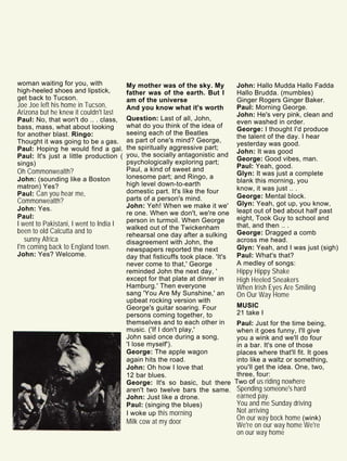 woman waiting for you, with
high-heeled shoes and lipstick,
get back to Tucson.
Joe Joe left his home in Tucson,
Arizona but he knew it couldn't last
Paul: No, that won't do .. . class,
bass, mass, what about looking
for another blast. Ringo:
Thought it was going to be a gas.
Paul: Hoping he would find a gal.
Paul: It's just a little production (
sings)
Oh Commonwealth?
John: (sounding like a Boston
matron) Yes?
Paul: Can you hear me,
Commonwealth?
John: Yes.
Paul:
I went to Pakistani, I went to India I
been to old Calcutta and to
sunny Africa
I'm coming back to England town.
John: Yes? Welcome.
My mother was of the sky. My
father was of the earth. But I
am of the universe
And you know what it's worth
Question: Last of all, John,
what do you think of the idea of
seeing each of the Beatles
as part of one's mind? George,
the spiritually aggressive part;
you, the socially antagonistic and
psychologically exploring part;
Paul, a kind of sweet and
lonesome part; and Ringo, a
high level down-to-earth
domestic part. It's like the four
parts of a person's mind.
John: Yeh! When we make it we'
re one. When we don't, we're one
person in turmoil. When George
walked out of the Twickenham
rehearsal one day after a sulking
disagreement with John, the
newspapers reported the next
day that fisticuffs took place. 'It's
never come to that,' George
reminded John the next day, '
except for that plate at dinner in
Hamburg.' Then everyone
sang 'You Are My Sunshine,' an
upbeat rocking version with
George's guitar soaring. Four
persons coming together, to
themselves and to each other in
music. ('If I don't play,'
John said once during a song,
'I lose myself').
George: The apple wagon
again hits the road.
John: Oh how I love that
12 bar blues.
George: It's so basic, but there
aren't two twelve bars the same.
John: Just like a drone.
Paul: (singing the blues)
I woke up this morning
Milk cow at my door
John: Hallo Mudda Hallo Fadda
Hallo Brudda. (mumbles)
Ginger Rogers Ginger Baker.
Paul: Morning George.
John: He's very pink, clean and
even washed in order.
George: I thought I'd produce
the talent of the day. I hear
yesterday was good.
John: It was good
George: Good vibes, man.
Paul: Yeah, good.
Glyn: It was just a complete
blank this morning, you
know, it was just .. .
George: Mental block.
Glyn: Yeah, got up, you know,
leapt out of bed about half past
eight, Took Guy to school and
that, and then .. .
George: Dragged a comb
across me head.
Glyn: Yeah, and I was just (sigh)
Paul: What's that?
A medley of songs:
Hippy Hippy Shake
High Heeled Sneakers
When Irish Eyes Are Smiling
On Our Way Home
MUSIC
21 take I
Paul: Just for the time being,
when it goes funny, I'll give
you a wink and we'll do four
in a bar. It's one of those
places where that'll fit. It goes
into like a waltz or something,
you'll get the idea. One, two,
three, four:
Two of us riding nowhere
Spending someone's hard
earned pay.
You and me Sunday driving
Not arriving
On our way bock home (wink)
We're on our way home We're
on our way home
 