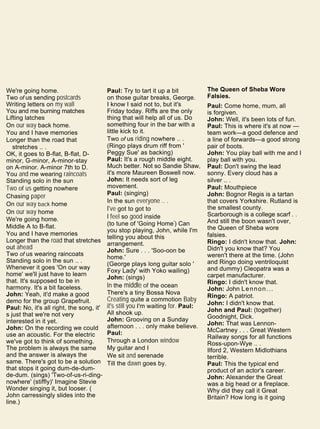 We're going home.
Two of us sending postcards
Writing letters on my wall
You and me burning matches
Lifting latches
On our way back home.
You and I have memories
Longer than the road that
stretches .. .
OK, it goes to B-flat, B-flat, D-
minor, G-minor, A-minor-stay
on A-minor. A-minor 7th to D.
You and me wearing raincoats
Standing solo in the sun
Two of us getting nowhere
Chasing paper
On our way back home
On our way home
We're going home.
Middle A to B-flat.
You and I have memories
Longer than the road that stretches
out ahead
Two of us wearing raincoats
Standing solo in the sun .. .
Whenever it goes 'On our way
home' we'll just have to learn
that. It's supposed to be in
harmony. It's a bit faceless.
John: Yeah, it'd make a good
demo for the group Grapefruit.
Paul: No, it's all right, the song, it'
s just that we're not very
interested in it yet.
John: On the recording we could
use an acoustic. For the electric
we've got to think of something.
The problem is always the same
and the answer is always the
same. There's got to be a solution
that stops it going dum-de-dum-
de-dum. (sings) 'Two-of-us-ri-ding-
nowhere' (stiffly)' Imagine Stevie
Wonder singing it, but looser. (
John carressingly slides into the
line.)
Paul: Try to tart it up a bit
on those guitar breaks, George.
I know I said not to, but it's
Friday today. Riffs are the only
thing that will help all of us. Do
something four in the bar with a
little kick to it.
Two of us riding nowhere .. .
(Ringo plays drum riff from '
Peggy Sue' as backing)
Paul: It's a rough middle eight.
Much better. Not so Sandie Shaw,
it's more Maureen Boswell now.
John: It needs sort of leg
movement.
Paul: (singing)
In the sun everyone .. .
I've got to got to
I feel so good inside
(to tune of 'Going Home') Can
you stop playing, John, while I'm
telling you about this
arrangement.
John: Sure . . . 'Soo-oon be
home.'
(George plays long guitar solo '
Foxy Lady' with Yoko wailing)
John: (sings)
In the middle of the ocean
There's a tiny Bossa Nova
Creating quite a commotion Baby
it's still you I'm waiting for. Paul:
All shook up.
John: Grooving on a Sunday
afternoon . . . only make believe.
Paul:
Through a London window
My guitar and I
We sit and serenade
Till the dawn goes by.
The Queen of Sheba Wore
Falsies.
Paul: Come home, mum, all
is forgiven.
John: Well, it's been lots of fun.
Paul: This is where it's at now —
team work—a good defence and
a line of forwards—a good strong
pair of boots.
John: You play ball with me and I
play ball with you.
Paul: Don't swing the lead
sonny. Every cloud has a
silver .. .
Paul: Mouthpiece
John: Bognor Regis is a tartan
that covers Yorkshire. Rutland is
the smallest county.
Scarborough is a college scarf . .
And still the boon wasn't over,
the Queen of Sheba wore
falsies.
Ringo: I didn't know that. John:
Didn't you know that? You
weren't there at the time. (John
and Ringo doing ventriloquist
and dummy) Cleopatra was a
carpet manufacturer.
Ringo: I didn't know that.
John: John Lennon...
Ringo: A patriot.
John: I didn't know that.
John and Paul: (together)
Goodnight, Dick.
John: That was Lennon-
McCartney . . . Great Western
Railway songs for all functions
Ross-upon-Wye .. .
Ilford 2, Western Midlothians
terrible.
Paul: This the typical end
product of an actor's career.
John: Alexander the Great
was a big head or a fireplace.
Why did they call it Great
Britain? How long is it going
 
