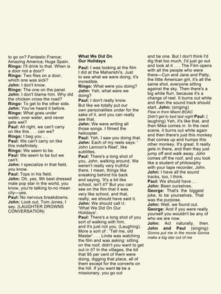 to go on? Fantastic France;
Amazing America; Huge Spain.
Ringo: I'll drink to that. When is
a door not a door?
Ringo: Two flies on a door,
which one was sick?
John: I don't know.
Ringo: The one on the panel.
John: I don't blame him. Why did
the chicken cross the road?
Ringo: To get to the other side.
John: You've heard it before.
Ringo: What goes under
water, over water, and never
gets wet?
Paul: All right, we can't carry
on like this . . . can we?
Ringo: I beg you .. .
Paul: We can't carry on like
this indefinitely.
Ringo: We seem to be.
Paul: We seem to be but we
can't.
John: I specialize in that field,
you know.
Paul: Tops in his field.
John: Oh, yes, 9th best dressed
male pop star in the world, you
know, you're talking to-no mean
city—yes.
Paul: No nervous breakdowns.
John: Look out, Tom Jones, I
say. (LAUGHTER DROWNS
CONVERSATION)
What We Did On
Our Holidays
Paul: I was looking at the film
I did at the Maharishi's. Just
to see what we were doing, it's
incredible.
Ringo: What were you doing?
John: Yeh, what were we
doing?
Paul: I don't really know.
But like we totally put our
own personalities under for the
sake of it, and you can really
see that.
John: We were writing all
those songs. I filmed the
helicopter.
Paul: Yeh, I saw you doing that.
John: Each of my reels says: '
John Lennon's Reel', like
subtitles.
Paul: There's a long shot of
you, John, walking around. We
weren't really very truthful
there. I mean, things like
sneaking behind his back
and saying, 'It's a bit like
school, isn't it?' But you can
see on the film that it was
very like school, and that,
really, we should have said it.
John: We should call it:
'What We Did On Our
Holidays'.
Paul: There's a long shot of you
sort of walking with him,
and it's just not you. (Laughing).
More a sort of : 'Tell me, old
Master' . . . Linda was watching
the film and was asking: sitting
on the roof, didn't you want to get
out in it? In the villages, the bit
that 95 per cent of them were
doing, digging that place, all of
them except for the converts on
the hill. If you want to be a
missionary, you go out
and be one. But I don't think I'd
dig that too much. I'd just go out
and look at it . . . The Film opens
with all the people who were
there—Cyn and Jane and Patty,
the little American girl, it's all the
same shot, everyone sitting
against the sky. Then there's a
big white flurr, because it's a
change of reel. It burns out white
and then the sound track should
start. John: (singing)
Flew in from Miami BOAC
Didn't get to bed last night Paul: (
laughing) Yeh, it's like that, and
then Mike comes in. In the next
scene, it burns out white again
and then there's just this monkey
that comes up and humps this
other monkey. It's great. It really
gets in there, and then they just
jump off and walk away. John
comes off the roof, and you look
like a student of philosophy
with your tape recorder, John.
John: I have all the sound
tracks, too, I think.
Paul: We should have .. .
John: Been ourselves.
George: That's the biggest
joke, to be yourselves. That
was the purpose.
John: Well, we found out.
George: And if you were really
yourself you wouldn't be any of
who we are now.
John: Act naturally, then.
John and Paul (singing):
Gonna put me in the movie Gonna
make a big star out of me
 