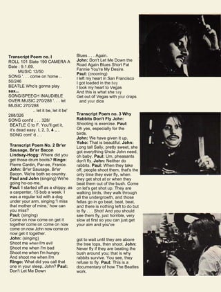 Transcript Poem no. I
ROLL 101 Slate 190 CAMERA A
Date : 9.1.69.
MUSIC 13/50
SONG '. . . come on home ..
50/246
BEATLE Who's gonna play
sax...
SONG/SPEECH INAUDIBLE
OVER MUSIC 270/288 '. . . let
MUSIC 270/288
.. let it be, let it be'
288/326
SONG cont'd . . . 328/
BEATLE C to F. You'll get it,
it's dead easy. I, 2, 3, 4 .. .
SONG cont' d .. .
Transcript Poem No. 2 Br'er
Sausage, Br'er Bacon
Lindsay-Hogg: Where did you
get those drum boots? Ringo:
Pierre Cardin, Par-ee, France.
John: Br'er Sausage, Br'er
Bacon. We're both so country.
Paul and John (singing) We're
going ho-oo-me.
Paul: I started off as a chippy, as
a carpenter, 15 bob a week. I
was a regular kid with a dog
under your arm, singing 'I miss
that mother of mine,' how can
you miss?
Paul: (singing)
Come on now come on get it
together come on come on now
come on now John now come on
now get it together.
John: (singing)
Shoot me when I'm evil
Shoot me when I'm bad
Shoot me when I'm hungry
And shoot me when I'm
Ringo: What did you call that
one in your sleep, John? Paul:
Don't Let Me Down
Blues . . . Again.
John: Don't Let Me Down the
Road Again Blues Short Fat
Fannie You're My Desire.
Paul: (crooning)
I left my heart in San Francisco
I got loaded in the bay
I took my heart to Vegas
And this is what she say
Get out of Vegas with your craps
and your dice
Transcript Poem no. 3 Why
Rabbits Don't Fly John:
Shooting is exercise. Paul:
Oh yes, especially for the
birds.
John: We have given it up.
Yoko: That is beautiful. John:
Long tall Sally, pretty sweet, she
got everything Uncle John need,
oh baby. Paul: Um, pheasants
don't fly. John: Neither do
rabbits. Paul: When they take
off, people shoot them, that's the
only time they ever fly, when
they get shot at or when they
beat them out of the bush. Come
on let's get shot up. They are
walking birds, they walk through
all the undergrowth, and those
fellas go in go beat, beat, beat,
and there is nothing left to do but
to fly . . . Shot! And you should
see them fly, just horrible, very
slow at first so you can just get
your aim and you've
got to wait until they are above
the tree tops, then shoot. John:
Never fly if they are beating the
bush around you; that is why
rabbits survive. You see, they
refuse to fly. Paul: This is a
documentary of how The Beatles
work.
 