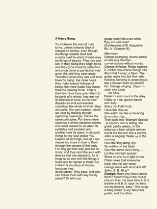 A Harry Song.
To whatever the soul of man
turns, unless towards God, it
cleaves to sorrow, even though
the things outside God and
outside itself to which it turns may
be things of beauty. They rise and
set: in their rising they begin to be,
and they grow towards perfection,
and once come to perfection they
grow old, and they pass away.
Therefore when they rise and tend
towards being, the more haste
they make toward fullness of
being, the more haste they make
towards ceasing to be. That is
their law. You have given them to
be parts of a whole: they are not
all existent at once, but in their
departures and successions
constitute the whole of which they
are parts. Our own speech, which
we utter by making sounds
signifying meanings, follows the
same principles. For there never
could be a whole sentence unless
one word ceased to be when its
syllables had sounded and
another took its place. In all such
things let my soul praise You,
Creator of all things, but let it not
cleave too close in love to them
through the senses of the body.
For they go their way and are no
more; and they rend the soul with
desires that can destroy it, for it
longs to be one with the things it
loves and to repose in them. But
in them is no place of repose,
because they
do not abide. They pass, and who
can follow them with any bodily
sense? Or who can
grasp them firm even while
they are still here?
(Confessions of St. Augustine:
Bk. IV, Chapter IX)
Afternoon.
George twanging, drums amble
on like lazy thunder,
conversations without words.
George whistles, Ringo catches
it, rockin pneumonia; bang! into '
Short Fat Fanny', a flash. The
guitar leans into the first note,
howling, bending it, extending it,
like a scream from an electric
fan. George singing: Slippin 'n
slidin with Long
Tall Sally,
Peekin 'n hidin back in the alley
Gotta rip it up, gonna dance
with Sally .. .
She's my Tutti Frutti
I love the chile so
She watch me like a Houndog
Everywhere I go .. .
Then slide into 'Midnight Special'
. A country rain is falling, the
guitar gently weeps, in the
distance a train whistle whines
round the horizon like a coyote.
John is singing: Wake up in the
morning
Hear the ding dong ring
Go walkin on the table
Hear the same damn thing .. .
Let the midnight special
Shine its ever lovin light on me.
Clikin down that lonesome
track into the last verse,
George ends with an R & B riff.
John: B. B. King?
George: Have you heard about
them? Albert King is the rocker
one on Stax. He says he's B. B.'s
brother and B. B. says 'no he's
not my brother, baby.' One sings
a song called 'Lucy' about his
guitar, and the other
 