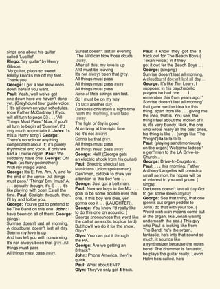 sings one about his guitar
called 'Lucille!'
Ringo: 'My guitar' by Henry
Gibson.
'My guitar, plays so sweet,
Really knocks me off my feet.'
Thank you.
George: I got a few slow ones
down here if you want.
Paul: Yeah, well we've got
one down here we haven't done
yet. (Greyhound tour guide voice:
) It's all down on your schedules.
(now Father McCartney:) If you
will all turn to page 33 . . . 'All
Things Must Pass.' Now, if you'll
all turn to begin at 'Sunrise', I'd
very much appreciate it. John: 1s
this a Harry song? George:
There's no solo or anything
complicated about it; it's purely
rhythmical and vocal. If only we
had a Lowrie organ. Paul: We
suddenly have one. George: Oh!
Paul: (as fairy godmother:)
With my magic wand.
George: It's E, Fm, Am, A, and for
the end of the verse, 'All things
must pass.' 'Things' Bm, 'must' A,
. . . actually though, it's E . . . it's
like playing with open Es all the
time. Paul: Straight through, then,
I'll try and follow you.
George: You've got to pretend to
be The Band on this one. John: I
have been on all of them. George:
(sings)
Sunrise doesn't last all morning,
A cloudburst doesn't last all day.
Seems my love is up
And has left you with no warning.
It's not always been that grey. All
things must pass
All things must pass away.
Sunset doesn't last all evening
The Mind can blow those clouds
away.
After all this, my love is up
And must be leaving
It's not always been that grey.
All things must pass
All things must pass away.
All things must pass
None of life's strings can last.
So I must be on my way
To face another day.
Darkness only stays a night-time
With the morning, it will fade
away.
The light of day is good
At arriving at the right time
No it's not always
Gonna be that grey.
All things must pass
All things must pass away.
George: Hell! (George gets
an electric shock from his guitar)
Paul: Shoctric shocks! (as
Musicians Union spokesman)
Gen'Imen, oid loik to draw yer
attention to this boy 'ere .. .
George: Just got a belt man.
Paul: Now we boys in the MU . . .
goin to be some trouble over this
one. If this boy 'ere dies, yer
gonna cop it .. . (LAUGHTER).
George: You know I'd really like
to do this one on acoustic. (
George pronounces this word like
the call of an exotic tropical bird).
But how'll we do it for the show,
Glyn?
Glyn: You can put it through
the PA.
George: Are we getting an
8 track?
John: Phone America, they're
quick.
Paul: What about EMI?
Glyn: They've only got 4 track.
Paul: I know they got the 8
track out for The Beach Boys (
Texan voice:) 'n if they
got it owt fer the Beach Boys .. .
George: (singing)
Sunrise doesn't last all morning,
A cloudburst doesn't last all day ...
George: It's like Tim Leary, I
suppose; in his psychedelic
prayers he had one . . . I
remember this from years ago: '
Sunrise doesn't last all morning'
that gave me the idea for this
thing, apart from life . . . giving me
the idea, that is. You see, the
thing I feel about the motion of it
is, it's very Bandy. Rick, the one
who wrote really all the best ones,
his thing is like . . (sings like 'The
Weight') la la la la la
Paul: (playing sanctimoniously
on the organ) Welcome ladees '
n gen'Imen to the LA Drive-In-
Church .. .
George: Drive-In-Drugstore.
Paul: . . . this morning, Father
Anthony Langeles will preach a
small sermon, he hopes will be
of interest to you and yours. (
sings):
Darkness doesn't last all day Got
to get some sleep anyway
George: See that thing, that one
(points out organ peddal to
John) do that with your toe. (
Weird wah wah moans come out
of the organ, like Jonah wailing
underneath the sea.) This guy
who Paul is looking like from
The Band, he's the organ,
fantastic, he's into that sound so
much, it sounds like
a synthesizer because the notes
bend. The drummer is fantastic,
he plays the guitar really, Levon
Helm he's called, he's
 