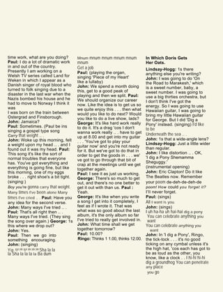time work, what are you doing?
Paul: I do a lot of dramatic work
in and out of the country.
Presently I am working on a
Welsh TV series called Land for
Weken in which I appear as a
Danish singer of royal blood who
turned to folk singing due to a
disaster in the last war when the
Nazis bombed his house and he
had to move to Norway I think it
was
I was born on the train between
Ostergrad and Finsborough.
John: Jamaica?
Paul: Sometimes. (Paul be ins
singing a gospel type song
Carry that weight .. .
John: Woke up this morning, felt
a weight upon my head .. . and I
found out it was my head. Paul:
This song it's like the sort of
normal troubles that everyone
has. You've got everything and
everything is going fine, but like
this morning, one of my eggs
broke . . . right shoe's a bit tight.
(singing:)
Boy you're gonna carry that weight.
Many times I've been alone Many
times I've cried .. . Paul: Have you
any idea for the second verse.
John: Many ways I've tried .. .
Paul: That's all right then .. .
Many ways I've tried. (They sing
the song over again.) George: 1s
this where we drop out?
John: Yes.
Paul: Then we go into
something encouraging.
John: (singing)
Yip yip yip yip yip yip yip Sha la la
la Sha la la la la Ba dum
Mnum mnum mnum mnum mnum
mnum
Get a job
Paul: (playing the organ,
singing 'Piece of my Heart'
like a lullaby)
John: We spend a month doing
this, get to a good peak of
playing and then we split. Paul:
We should organize our career
now. Like the idea is to get us so
we quite enjoy this . . . then what
would you like to do next? Would
you like to do a live show, lads?
George: It's like hard work really
to do it. It's a drag 'cos I don't
wanna work really .. . have to get
up at 8.00 and get into my guitar
. . . 'You've got to play your
guitar now' and you're not ready
for it. But we've got to do that in
order to get the goods in . . . we'
ve got to go through that bit of
crap at the meetings until we get
together again.
Paul: I see it as just us working.
George: There's so much to get
out, and there's no one better to
get it out with than us. Paul :
Yeah.
George: It's like when you write
a song I get into it completely, I
feel as if I wrote it. That was
what was so good about the last
album, it's the only album so far
I've tried to really get involved in.
John: What time shall we get
together tomorrow?
Paul: 10.00?
Ringo: Thinks 1 1.00, thinks 12.00.
In Which Doris Gets
Her Oats.
Lindsay-Hogg: 1s there
anything else you're writing?
John: I was going to do 'On
the Road to Marakesh,' which
is a sweet number, baby, a
sweet number. I was going to
use a big thirties orchestra, but
I don't think I've got the
energy. So I was going to use
Hawaiian guitar, I was going to
bring my little Hawaiian guitar
for George. But I did 'Dig a
Pony' instead. (singing) I'd like
to be
Underneath the sea .. .
John: 1s that a wide-angle lens?
Lindsay-Hogg: Just a little wider
than regular.
John: I like distortion .. . OK,
'I dig a Pony Shemamma
Sheguggy.'
(instrumental opening)
John: Eric Clapton! Do it like
The Beatles now. Remember
your poom de-deh-de-deh-de
poom! How could you forget it?
I'll never forget.
Paul: (sings)
All I want is you.
John: (sings)
I uh ha-ha uh hai-hai dig a pony
You can celebrate anything you
want
You can celebrate anything you
want
John: In 'I dig a Pony', Ringo,
the tick-tock . . . it's no good
ticking on any cymbal unless it's
the high hat, 'cos each has got to
be as loud as the other, you
know, like a clock . . I hi-hi hi-hi
dig a groundhog You can penetrate
any place
you go
 