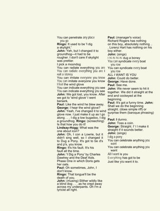 You can penetrate any place
you go
Ringo: It used to be 'I dig
a skylight.'
John: Yeh, but I changed it to
groundhog—it had to be
rougher. I don't care if skylight
was prettier.
I pick a moondog
You can radiate everything you are
You can radiate everything you are I
roll a stoney
You can imitate everyone you know
You can imitate everyone you know
I feel the wind glove
You can indicate everything you see
You can indicate everything you see
John: We got lost, you know. After
we got to 'wind glove' I went
berserk.
Paul: Like the wind he blew away.
George: I hear the wind glove?
John: Yeah, I've changed it to wind
glove now. I just make it up as I go
along . . . I dig a low bugadoo, I dig
a groundhog. Ringo: (screeching)
Is that how you do it!
Lindsay-Hogg: What was the
one about icon?
John: Oh, I con a Lowrie, but it
didn't sing well, so I changed it
to Dug a Pony. It's got to be d's
and p's, you know.
Ringo: It's his fault. It's his
fault all the time.
John: 'I Dig a Pony' by Charles
Dawtrey and the Deaf Aids.
Phase One in which Doris gets
her oats.
Paul: Oh sometimes, John, I
don't know.
Ringo: That tongue'll be the
death of you.
John: (musing) Slither wildly like
a blind dog . . . as he crept away
across my underpants. Oh I'm a
lyricist all right.
Paul: (manager's voice)
Richard Rogers has nothing
on this boy, absolutely nothing ..
. Lorenz Hart has nothing on his
boy either.
John: (sings)
I hi-hi hi-hi dug a boney
You can syndicate every boat
you row
You can syndicate every boat
you row
ALL I WANT IS YOU
John: Could do better.
George: Have done.
Paul: See me.
John: We never seem to hit it
together. We did it straight at the
end and cockeyed at the
beginning.
Paul: It's got a funny time. John:
Shall we do the beginning
straight. (does simple riff) or
surprise them (baroque phrasing)
?
Paul: I dunno.
John: Toss a coin.
George: Straight. I' l l make it
straight if it sounds better.
John: (sings)
I dig a pony
You can celebrate anything you
want
You can celebrate anything you
want
All I want is you
Everything has got to be
Just like you want it to.
 