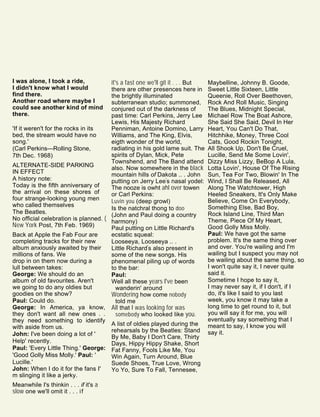 I was alone, I took a ride,
I didn't know what I would
find there.
Another road where maybe I
could see another kind of mind
there.
'If it weren't for the rocks in its
bed, the stream would have no
song.'
(Carl Perkins—Rolling Stone,
7th Dec. 1968)
ALTERNATE-SIDE PARKING
IN EFFECT
A history note:
Today is the fifth anniversary of
the arrival on these shores of
four strange-looking young men
who called themselves
The Beatles.
No official celebration is planned. (
New York Post, 7th Feb. 1969)
Back at Apple the Fab Four are
completing tracks for their new
album anxiously awaited by their
millions of fans. We
drop in on them now during a
lull between takes:
George: We should do an
album of old favourites. Aren't
we going to do any oldies but
goodies on the show?
Paul: Could do.
George: In America, ya know,
they don't want all new ones . .
they need something to identify
with aside from us.
John: I've been doing a lot of '
Help' recently.
Paul: 'Every Little Thing.' George:
'Good Golly Miss Molly.' Paul: '
Lucille.'
John: When I do it for the fans I'
m slinging it like a jerky.
Meanwhile I's thinkin . . . if it's a
slow one we'll omit it . . . if
it's a fast one we'll git it . . . But
there are other presences here in
the brightly illuminated
subterranean studio; summoned,
conjured out of the darkness of
past time: Carl Perkins, Jerry Lee
Lewis, His Majesty Richard
Penniman, Antoine Domino, Larry
Williams, and The King, Elvis,
eigth wonder of the world,
radiating in his gold lame suit. The
spirits of Dylan, Mick, Pete
Townshend, and The Band attend
also. Now somewhere in the black
mountain hills of Dakota .. . John
putting on Jerry Lee's nasal yodel:
The nooze is owht ahl over towen
or Carl Perkins:
Luvin you (deep growl)
Is the natchral thong to doo
(John and Paul doing a country
harmony)
Paul putting on Little Richard's
ecstatic squeal:
Looseeya, Looseeya .. .
Little Richard's also present in
some of the new songs. His
phenomenal piling up of words
to the bar:
Paul:
Well all these years I've been
wanderin' around
Wondering how come nobody
told me
All that I was looking for was
somebody who looked like you.
A list of oldies played during the
rehearsals by the Beatles: Stand
By Me, Baby I Don't Care, Thirty
Days, Hippy Hippy Shake, Short
Fat Fanny, Fools Like Me, You
Win Again, Turn Around, Blue
Suede Shoes, True Love, Wrong
Yo Yo, Sure To Fall, Tennesee,
Maybelline, Johnny B. Goode,
Sweet Little Sixteen, Little
Queenie, Roll Over Beethoven,
Rock And Roll Music, Singing
The Blues, Midnight Special,
Michael Row The Boat Ashore,
She Said She Said, Devil In Her
Heart, You Can't Do That,
Hitchhike, Money, Three Cool
Cats, Good Rockin Tonight,
All Shook Up, Don't Be Cruel,
Lucille, Send Me Some Lovin',
Dizzy Miss Lizzy, BeBop A Lula,
Lotta Lovin', House Of The Rising
Sun, Tea For Two, Blowin' In The
Wind, I Shall Be Released, All
Along The Watchtower, High
Heeled Sneakers, It's Only Make
Believe, Come On Everybody,
Something Else, Bad Boy,
Rock Island Line, Third Man
Theme, Piece Of My Heart,
Good Golly Miss Molly.
Paul: We have got the same
problem. It's the same thing over
and over. You're wailing and I'm
wailing but I suspect you may not
be wailing about the same thing, so
I won't quite say it, I never quite
said it.
Sometime I hope to say it,
I may never say it, if I don't, if I
do, it's like I said to you last
week, you know it may take a
long time to get round to it, but
you will say it for me, you will
eventually say something that I
meant to say, I know you will
say it.
 