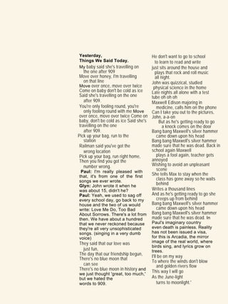 Yesterday,
Things We Said Today.
My baby said she's travelling on
the one after 909
Move over honey, I'm travelling
on that line
Move over once, move over twice
Come on baby don't be cold as ice
Said she's travelling on the one
after 909.
You're only fooling round, you're
only fooling round with me Move
over once, move over twice Come on
baby, don't be cold as ice Said she's
travelling on the one
after 909.
Pick up your bag, run to the
station
Railman said you've got the
wrong location
Pick up your bag, run right home,
Then you find you got the
number wrong.
Paul: I'm really pleased with
that, it's from one of the first
songs we ever wrote.
Glyn: John wrote it when he
was about 15, didn't he?
Paul: Yeah, we used to sag off
every school day, go back to my
house and the two of us would
write: Love Me Do, Too Bad
About Sorrows. There's a lot from
then. We have about a hundred
that we never reckoned because
they're all very unsophisticated
songs. (singing in a very dumb
voice)
They said that our love was
just fun,
The day that our friendship begun,
There's no blue moon that
can see
There's no blue moon in history and
we just thought 'great, too much,'
but we hated the
words to 909.
He don't want to go to school
to learn to read and write
just sits around the house and
plays that rock and roll music
all night.
John was quizzical, studied
physical science in the home
Late nights all alone with a test
tube oh oh oh
Maxwell Edison majoring in
medicine, calls him on the phone
Can I take you out to the pictures,
John, a-a-on
But as he's getting ready to go
a knock comes on the door
Bang bang Maxwell's silver hammer
came down upon his head
Bang bang Maxwell's silver hammer
made sure that he was dead. Back in
school again Maxwell
plays a fool again, teacher gets
annoyed
Wishing to avoid an unpleasant
scene
She tells Max to stay when the
class has gone away so he waits
behind
Writes a thousand lines
And as he's getting ready to go she
creeps up from behind
Bang bang Maxwell's silver hammer
came down upon his head
Bang bang Maxwell's silver hammer
made sure that he was dead. In
Paul's imaginary country
even death is painless. Reality
has not been issued a visa,
for this is Arcadia, the mirror
image of the real world, where
birds sing, and lyrics grow on
trees.
I'll be on my way
To where the winds don't blow
and golden rivers flow
This way I will go
As the June-light
turns to moonlight.'
 