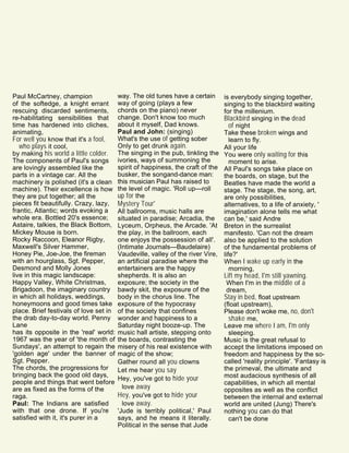 Paul McCartney, champion
of the softedge, a knight errant
rescuing discarded sentiments,
re-habilitating sensibilities that
time has hardened into cliches,
animating,
For well you know that it's a fool,
who plays it cool,
by making his world a little colder.
The components of Paul's songs
are lovingly assembled like the
parts in a vintage car. All the
machinery is polished (it's a clean
machine). Their excellence is how
they are put together; all the
pieces fit beautifully. Crazy, lazy,
frantic, Atlantic; words evoking a
whole era. Bottled 20's essence;
Astaire, talkies, the Black Bottom,
Mickey Mouse is born.
Rocky Raccoon, Eleanor Rigby,
Maxwell's Silver Hammer,
Honey Pie, Joe-Joe, the fireman
with an hourglass, Sgt. Pepper,
Desmond and Molly Jones
live in this magic landscape:
Happy Valley, White Christmas,
Brigadoon, the imaginary country
in which all holidays, weddings,
honeymoons and good times take
place. Brief festivals of love set in
the drab day-to-day world. Penny
Lane
has its opposite in the 'real' world:
1967 was the year of 'the month of
Sundays', an attempt to regain the
'golden age' under the banner of
Sgt. Pepper.
The chords, the progressions for
bringing back the good old days,
people and things that went before
are as fixed as the forms of the
raga.
Paul: The Indians are satisfied
with that one drone. If you're
satisfied with it, it's purer in a
way. The old tunes have a certain
way of going (plays a few
chords on the piano) never
change. Don't know too much
about it myself, Dad knows.
Paul and John: (singing)
What's the use of getting sober
Only to get drunk again.
The singing in the pub, tinkling the
ivories, ways of summoning the
spirit of happiness, the craft of the
busker, the songand-dance man:
this musician Paul has raised to
the level of magic. 'Roll up—roll
up for the
Mystery Tour'
All ballrooms, music halls are
situated in paradise; Arcadia, the
Lyceum, Orpheus, the Arcade. 'At
the play, in the ballroom, each
one enjoys the possession of all'.
(Intimate Journals—Baudelaire)
Vaudeville, valley of the river Vire,
an artificial paradise where the
entertainers are the happy
shepherds. It is also an
exposure; the society in the
bawdy skit, the exposure of the
body in the chorus line. The
exposure of the hypocrasy
of the society that confines
wonder and happiness to a
Saturday night booze-up. The
music hall artiste, stepping onto
the boards, contrasting the
misery of his real existence with
magic of the show;
Gather round all you clowns
Let me hear you say
Hey, you've got to hide your
love away
Hey, you've got to hide your
love away.
'Jude is terribly political,' Paul
says, and he means it literally.
Political in the sense that Jude
is everybody singing together,
singing to the blackbird waiting
for the millenium.
Blackbird singing in the dead
of night
Take these broken wings and
learn to fly.
All your life
You were only waiting for this
moment to arise.
All Paul's songs take place on
the boards, on stage, but the
Beatles have made the world a
stage. The stage, the song, art,
are only possibilities,
alternatives, to a life of anxiety, '
imagination alone tells me what
can be,' said Andre
Breton in the surrealist
manifesto. 'Can not the dream
also be applied to the solution
of the fundamental problems of
life?'
When I wake up early in the
morning,
Lift my head, I'm still yawning.
When I'm in the middle of a
dream,
Stay in bed, float upstream
(float upstream),
Please don't woke me, no, don't
shake me,
Leave me where I am, I'm only
sleeping.
Music is the great refusal to
accept the limitations imposed on
freedom and happiness by the so-
called 'reality principle'. 'Fantasy is
the primeval, the ultimate and
most audacious synthesis of all
capabilities, in which all mental
opposites as well as the conflict
between the internal and external
world are united (Jung) There's
nothing you can do that
can't be done
 