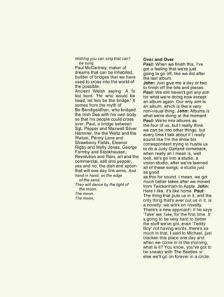 Nothing you can sing that can't
be sung.
Paul McCartney: maker of
dreams that can be inhabited,
builder of bridges that we have
used to cross into the world of
the possible.
Ancient Welsh saying: A fo
bid bont. 'He who would be
head, let him be the bridge.' It
somes from the myth of
Be Bendigeidfran, who bridged
the Irish Sea with his own body
so that his people could cross
over. Paul, a bridge between
Sgt. Pepper and Maxwell Silver
Hammer, the the Waltz and the
Watusi, Penny Lane and
Strawberry Fields, Eleanor
Rigby and Molly Jones, George
Formby and Stockhausen,
Revolution and Rain, art and the
commercial, salt and pepper,
yes and no, the dish and spoon
that will one day link arms, And
hand in hand, on the edge
of the sand,
They will dance by the light of
the moon,
The moon,
The moon,
Over and Over
Paul: When we finish this, I've
got a feeling that we're just
going to go off, like we did after
the last album.
John: Just give me a day or two
to finish off the bits and pieces.
Paul: We still haven't got any aim
for what we're doing now except
an album again. Our only aim is
an album, which is like a very
non-visual thing. John: Albums is
what we're doing at the moment.
Paul: We're into albums as
the four of us, but I really think
we can be into other things, but
every time I talk about it I really
sound like I'm the show biz
correspondent trying to hustle us
to do a Judy Garland comeback,
when really all I mean is, well
look, let's go into a studio, a
vision studio, after we've learned
all of these songs; a studio just
as good
as this for sound. I mean, we got
much better takes after we moved
from Twickenham to Apple. John:
Here I like, it's like home. Paul:
The thing that puts us in it, and the
only thing that's ever put us in it, is
a novelty: we work on novelty.
There's a new approach: if he says
'Take' we Take, for the first time. It'
s going to be very hard to better
the stuff we've got, even 'Teddy
Boy' not having words, there's so
much in that. I said to Michael, just
blacken this place one day and
when we come in in the morning,
what is it? You know, you've got to
be sneaky with The Beatles or
else we'll go on forever in a circle.
 