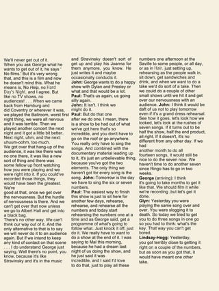 We'll never get out of it.
When you ask George what he
wants to get out of it, he says '
No films.' But it's very wrong
that, and this is a film and now
he doesn't mind this. What he
means is, No Help, no Hard
Day's Night, and I agree. But
like no TV shows, no
audiences! . . . When we came
back from Hamburg and
did Coventry or wherever it was,
we played the Ballroom, worst first
night thing, we were all nervous
and it was terrible. Then we
played another concert the next
night and it got a little bit better.
Next night, uhm, and the next:
uhuum-oohm, too much.
We got over that hang-up of the
audience, it was like there was
no one there, it was like a new
sort of thing and there was
some fellow up front watching
how you were playing and we
were right into it. If you could've
recorded those things, they
would have been the greatest.
We're
good at that, once we get over
the nervousness. But the hurdle
of nervousness is there. And we
can't get over that now unless
we go to Albert Hall and get into
a black bag.
There's no other way. We can't
think our way out of it. And the
only alternative to that is to say
we will never do it to an audience
again. But if we intend to keep
any kind of contact on that scene
. . . I do understand George just
saying, Well there's no point, you
know, because it's like
Stravinsky and it's in the music
and Stravinsky doesn't sort of
get up and play his Joanna for
them anymore, you know. He
just writes it and maybe
occasionally conducts it.
John: George wants to do a happy
show with Dylan and Presley or
what and that would be a lot.
Paul: That's us again, us going
silly again.
John: It isn't. I think we
might do it.
Paul: But do that one
after we do one. I mean, there
is a show to be had out of what
we've got here that's so
incredible, and you don't have to
go on the roof or go anywhere.
You really only have to sing the
songs. And combined with the
documentary material leading up
to it, it's just an unbelievable thing,
because you've got the two
elements. The only thing we
haven't got for every song is the
song. John: Tomorrow is the day
we have to sing the six or seven
numbers.
Paul: The easiest way to finish
this show is just to sit here for
another few days, rehearse,
rehearse, and rehearse all the
numbers and today start
rehearsing the numbers one at a
time and as George said, get a
programme of what's going to
follow what. Just knock it off, just
do it. We really have to want to
do a show at the end of it. I was
saying to Mal this morning,
because he had a dream last
night of us doing the show, and
he just said it was
incredible, and I said I'd love
to do that, just to play all these
numbers one afternoon at the
Saville to some people, or all day,
or as in Hair, just setting up,
rehearsing as the people walk in,
sit down, get sandwiches and
drink, and when we want to do a
take we'd do sort of a take. Then
we could do a couple of other
small shows until we hit it and get
over our nervousness with an
audience. John: I think it would be
daft of us not to play tomorrow
even if it's a grand dress rehearsal.
See how it goes, let's look how we
looked, let's look at the rushes of
seven songs. If it turns out to be
half the show, half the end product,
all right. If it doesn't, it's no
different from any other day. If we
had
another month to do all
fourteen songs, it would still be
nice to do the seven now. We
haven't time to do another seven
since Ringo has to go in two
weeks.
George (arriving): I think
it's going to take months to get it
like that. We should film it while
we're recording ,but let's get it
done.
Glyn: Yesterday you were
playing the same song over and
over. You were slogging it to
death. So today we tried to get
you to do three songs in one go
so you had to think: what's the
key. That way you can't get
bored.
Lindsay-Hogg: Yesterday,
you got terribly close to getting it
right on a couple of the numbers,
but as soon as you got that, it
would have meant one other
take.
 