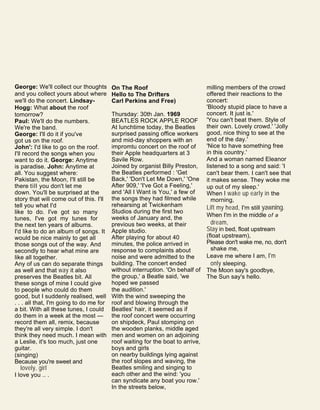 George: We'll collect our thoughts
and you collect yours about where
we'll do the concert. Lindsay-
Hogg: What about the roof
tomorrow?
Paul: We'll do the numbers.
We're the band.
George: I'll do it if you've
got us on the roof.
John': I'd like to go on the roof.
I'll record the songs when you
want to do it. George: Anytime
is paradise. John: Anytime at
all. You suggest where:
Pakistan, the Moon, I'll still be
there till you don't let me
down. You'll be surprised at the
story that will come out of this. I'll
tell you what I'd
like to do. I've got so many
tunes, I've got my tunes for
the next ten years of albums.
I'd like to do an album of songs. It
would be nice mainly to get all
those songs out of the way. And
secondly to hear what mine are
like all together.
Any of us can do separate things
as well and that way it also
preserves the Beatles bit. All
these songs of mine I could give
to people who could do them
good, but I suddenly realised, well
. . . all that, I'm going to do me for
a bit. With all these tunes, I could
do them in a week at the most —
record them all, remix, because
they're all very simple. I don't
think they need much. I mean with
a Leslie, it's too much, just one
guitar.
(singing)
Because you're sweet and
lovely, girl
I love you .. .
On The Roof
Hello to The Drifters
Carl Perkins and Free)
Thursday: 30th Jan. 1969
BEATLES ROCK APPLE ROOF
At lunchtime today, the Beatles
surprised passing office workers
and mid-day shoppers with an
impromtu concert on the roof of
their Apple headquarters at 3
Savile Row.
Joined by organist Billy Preston,
the Beatles performed : 'Get
Back,' 'Don't Let Me Down,' 'One
After 909,' 'I've Got a Feeling,'
and 'All I Want is You,' a few of
the songs they had filmed while
rehearsing at Twickenham
Studios during the first two
weeks of January and, the
previous two weeks, at their
Apple studio.
After playing for about 40
minutes, the police arrived in
response to complaints about
noise and were admitted to the
building. The concert ended
without interruption. 'On behalf of
the group,' a Beatle said, 'we
hoped we passed
the audition.'
With the wind sweeping the
roof and blowing through the
Beatles' hair, it seemed as if
the roof concert were occurring
on shipdeck, Paul stomping on
the wooden planks, middle aged
men and women on an adjoining
roof waiting for the boat to arrive,
boys and girls
on nearby buildings lying against
the roof slopes and waving, the
Beatles smiling and singing to
each other and the wind: 'you
can syndicate any boat you row.'
In the streets below,
milling members of the crowd
offered their reactions to the
concert:
'Bloody stupid place to have a
concert. It just is.'
'You can't beat them. Style of
their own. Lovely crowd.' 'Jolly
good, nice thing to see at the
end of the day.'
'Nice to have something free
in this country.'
And a woman named Eleanor
listened to a song and said: 'I
can't bear them. I can't see that
it makes sense. They woke me
up out of my sleep.'
When I wake up early in the
morning,
Lift my head, I'm still yawning.
When I'm in the middle of a
dream,
Stay in bed, float upstream
(float upstream),
Please don't wake me, no, don't
shake me,
Leave me where I am, I'm
only sleeping.
The Moon say's goodbye,
The Sun say's hello.
 