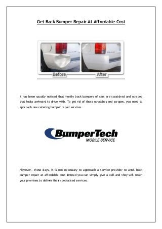 Get Back Bumper Repair At Affordable Cost
It has been usually noticed that mostly back bumpers of cars are scratched and scraped
that looks awkward to drive with. To get rid of those scratches and scrapes, you need to
approach one catering bumper repair services.
However, these days, it is not necessary to approach a service provider to avail back
bumper repair at affordable cost instead you can simply give a call and they will reach
your premises to deliver their specialised services.
 