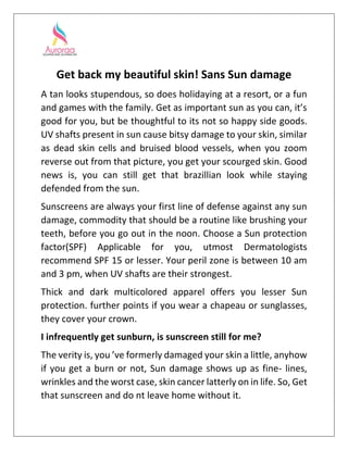 Get back my beautiful skin! Sans Sun damage
A tan looks stupendous, so does holidaying at a resort, or a fun
and games with the family. Get as important sun as you can, it’s
good for you, but be thoughtful to its not so happy side goods.
UV shafts present in sun cause bitsy damage to your skin, similar
as dead skin cells and bruised blood vessels, when you zoom
reverse out from that picture, you get your scourged skin. Good
news is, you can still get that brazillian look while staying
defended from the sun.
Sunscreens are always your first line of defense against any sun
damage, commodity that should be a routine like brushing your
teeth, before you go out in the noon. Choose a Sun protection
factor(SPF) Applicable for you, utmost Dermatologists
recommend SPF 15 or lesser. Your peril zone is between 10 am
and 3 pm, when UV shafts are their strongest.
Thick and dark multicolored apparel offers you lesser Sun
protection. further points if you wear a chapeau or sunglasses,
they cover your crown.
I infrequently get sunburn, is sunscreen still for me?
The verity is, you ’ve formerly damaged your skin a little, anyhow
if you get a burn or not, Sun damage shows up as fine- lines,
wrinkles and the worst case, skin cancer latterly on in life. So, Get
that sunscreen and do nt leave home without it.
 