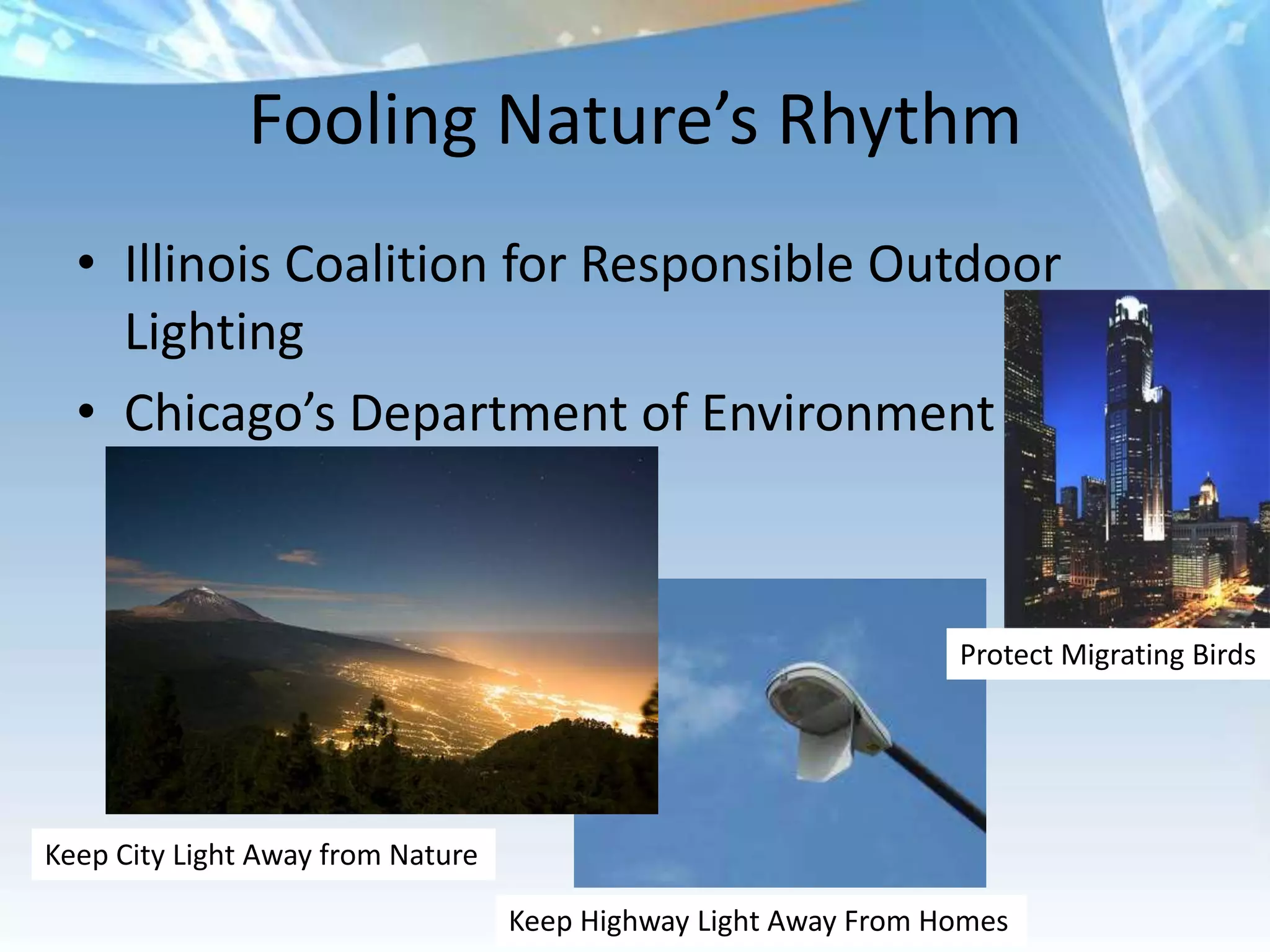Fooling Nature’s Rhythm
  • Illinois Coalition for Responsible Outdoor
    Lighting
  • Chicago’s Department of Environment



                                                                 Protect Migrating Birds




Keep City Light Away from Nature

                                   Keep Highway Light Away From Homes
 