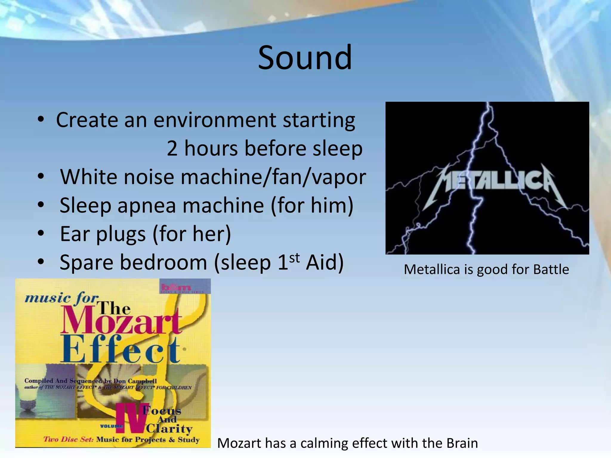 Sound
• Create an environment starting
              2 hours before sleep
• White noise machine/fan/vapor
• Sleep apnea machine (for him)
• Ear plugs (for her)
• Spare bedroom (sleep 1st Aid)                Metallica is good for Battle




                  Mozart has a calming effect with the Brain
 