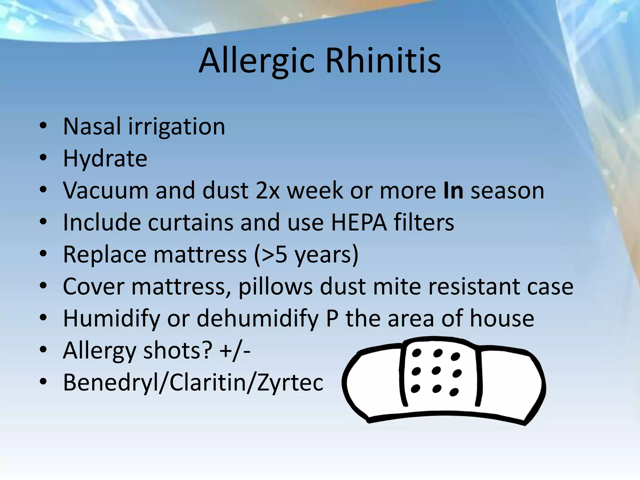 Allergic Rhinitis
•   Nasal irrigation
•   Hydrate
•   Vacuum and dust 2x week or more In season
•   Include curtains and use HEPA filters
•   Replace mattress (>5 years)
•   Cover mattress, pillows dust mite resistant case
•   Humidify or dehumidify P the area of house
•   Allergy shots? +/-
•   Benedryl/Claritin/Zyrtec
 