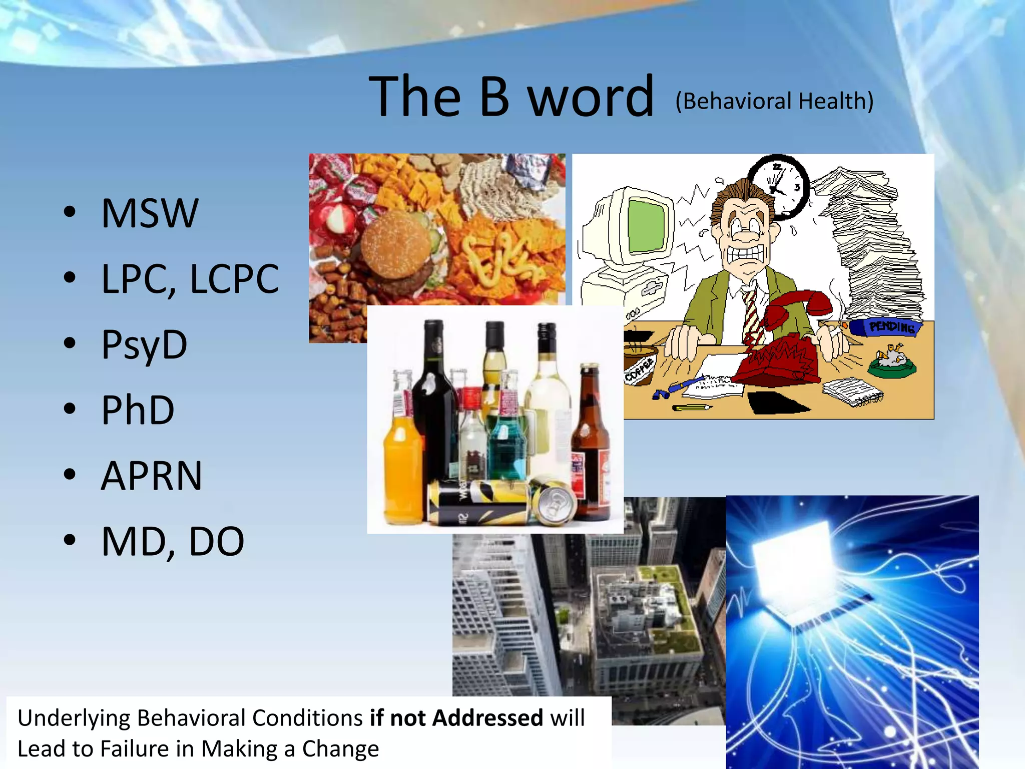 The B word (Behavioral Health)
    •   MSW
    •   LPC, LCPC
    •   PsyD
    •   PhD
    •   APRN
    •   MD, DO


Underlying Behavioral Conditions if not Addressed will
Lead to Failure in Making a Change
 