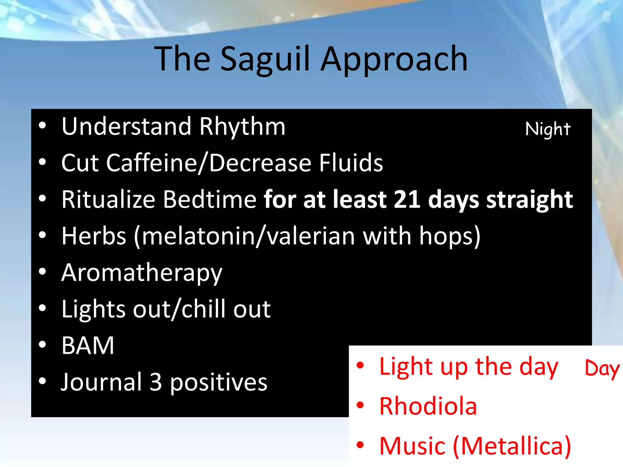The Saguil Approach
•   Understand Rhythm                          Night

•   Cut Caffeine/Decrease Fluids
•   Ritualize Bedtime for at least 21 days straight
•   Herbs (melatonin/valerian with hops)
•   Aromatherapy
•   Lights out/chill out
•   BAM
                               • Light up the day      Day
•   Journal 3 positives
                               • Rhodiola
                               • Music (Metallica)
 