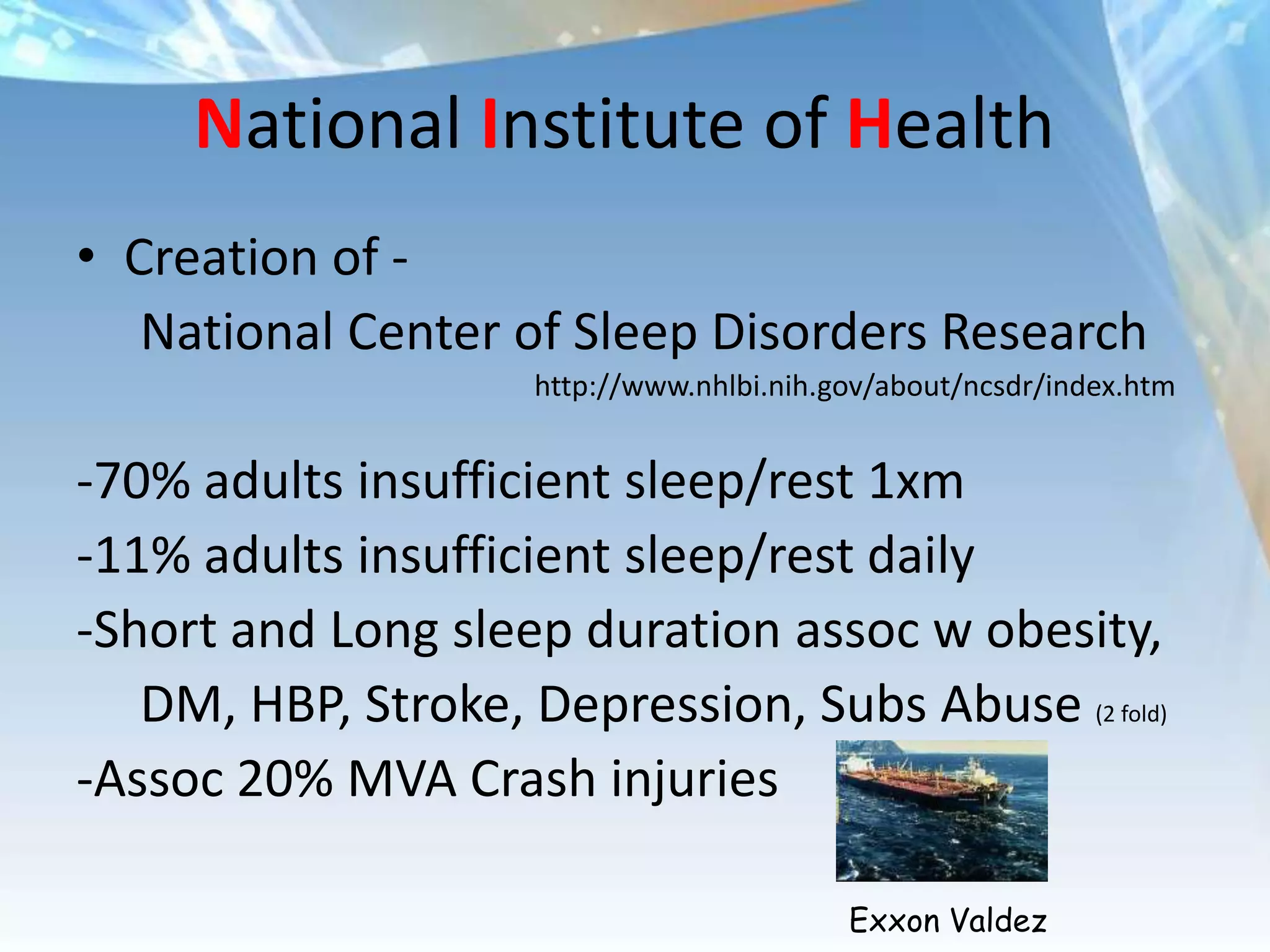 National Institute of Health
• Creation of -
   National Center of Sleep Disorders Research
                     http://www.nhlbi.nih.gov/about/ncsdr/index.htm


-70% adults insufficient sleep/rest 1xm
-11% adults insufficient sleep/rest daily
-Short and Long sleep duration assoc w obesity,
   DM, HBP, Stroke, Depression, Subs Abuse (2 fold)
-Assoc 20% MVA Crash injuries

                                           Exxon Valdez
 