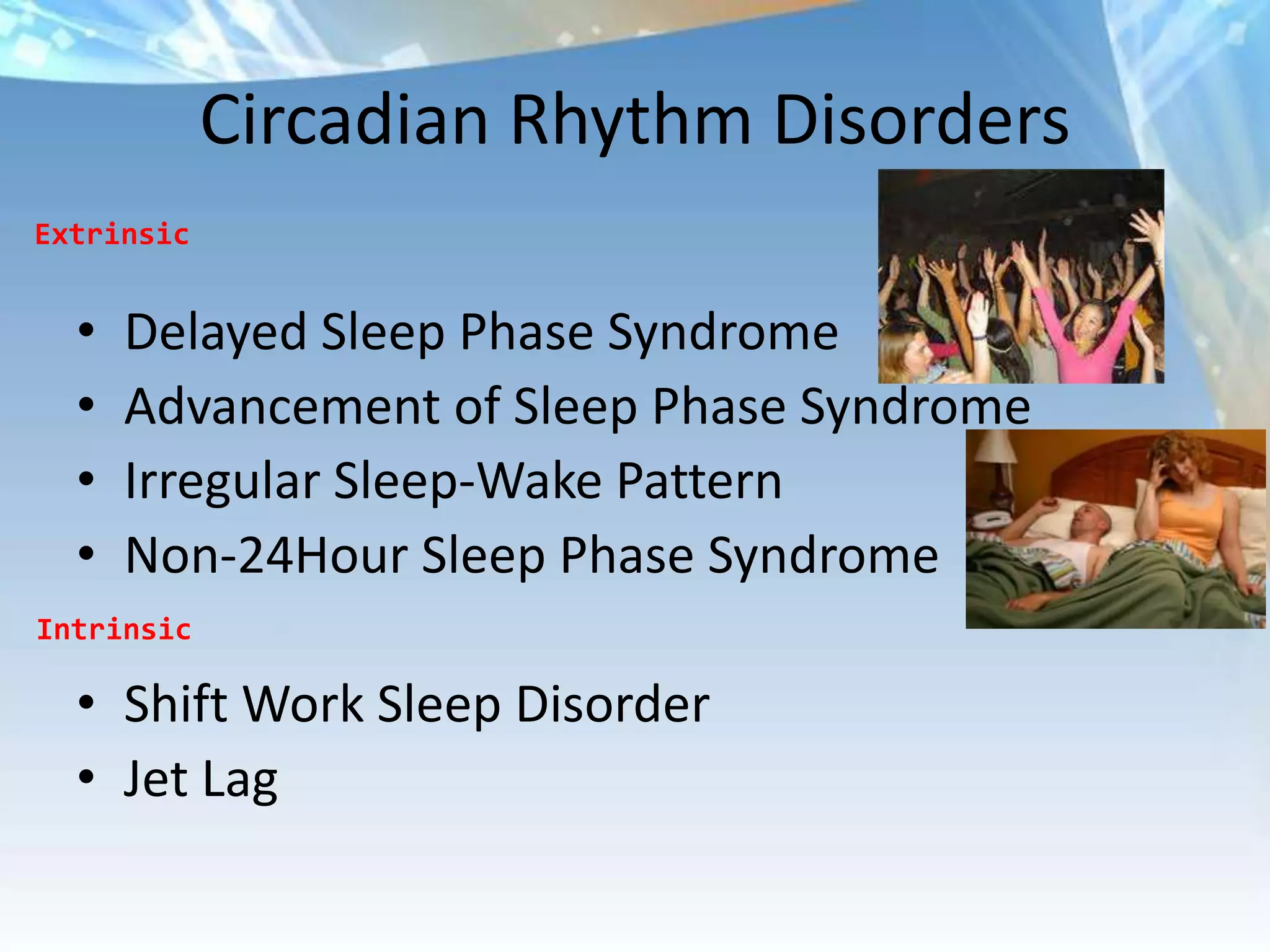 Circadian Rhythm Disorders
Extrinsic


  •   Delayed Sleep Phase Syndrome
  •   Advancement of Sleep Phase Syndrome
  •   Irregular Sleep-Wake Pattern
  •   Non-24Hour Sleep Phase Syndrome
Intrinsic

  • Shift Work Sleep Disorder
  • Jet Lag
 