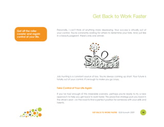 Get Back to Work Faster

                        Personally, I can't think of anything more depressing. Your success is virtually out of
Get off the roller
                        your control. You're constantly waiting for others to determine your fate. And, just like
coaster and regain
                        in a beauty pageant, there's only one winner.
control of your life.




                        Job hunting is a constant source of loss. You're always coming up short. Your future is
                        totally out of your control. It's enough to make you go crazy.



                        Take Control of Your Life Again

                        If you’ve had enough of this miserable scenario, perhaps you're ready to try a new
                        approach to help you get back to work faster. This proactive strategy puts you back in
                        the driver's seat – on the road to find a perfect position for someone with your skills and
                        talents.



                                                            GET BACK TO WORK FASTER ©Jill Konrath 2009        10
 
