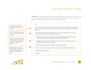 Get Back to Work Faster

                                     Final Draft: In this 138-word email, the job seeker starts out strong and continues that
                                     way throughout his message. Prospective employers find his email to be relevant,
                                     timely and of high interest. And, it sounds like a peer wrote it.


                                           Tom,
1st paragraph deals with key
business issues facing the new             After a 25% revenue growth in the most recent quarter, the reins were handed to you. Undoubtedly
executive.                                 you face pressure to continue rapid revenue growth – despite economic challenges and competitive
                                           pressures.
Key value that the job seeker can
                                           I help companies like XYZ deliver sales growth. I have numerous examples from my long sales
bring to an open position stressed
right away.                                career, but here a few I’d like to share. Over the years, I've:

                                           • Transformed a product-centric company into savvy sales and marketing operation, becoming
Bullet points emphasize the most             the 21st fastest growing firm in the UK with 97% yearly revenue growth.
important points. Note that each
one focuses a business outcome.            • Realigned a VAR, helping it move from the #6 revenue producer to #1 in just one year – and
The metrics strengthen the                   keeping it there despite strong competition.
message.
                                           • Closed the largest transaction ($3.2 million) in software firm’s history.

Invitation extended to visit the           To learn more, please visit my website and blog. I'll call you next Thursday at 3:30 PM Pacific.
website & blog. This makes it easy
for a prospective employer to              I look forward to talking with you.
check out the well-prepared job
seeker.
                                           Jeff Ogden




                                                                                 GET BACK TO WORK FASTER ©Jill Konrath 2009                   102
 