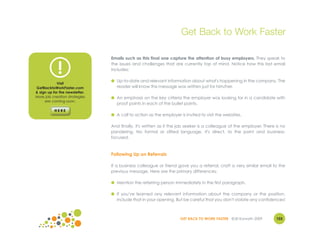 Get Back to Work Faster

                                Emails such as this final one capture the attention of busy employers. They speak to


             !                  the issues and challenges that are currently top of mind. Notice how this last email
                                includes:

                                ● Up-to-date and relevant information about what's happening in the company. The
            Visit
GetBacktoWorkFaster.com           reader will know this message was written just for him/her.
& sign up for the newsletter.
More job creation strategies    ● An emphasis on the key criteria the employer was looking for in a candidate with
     are coming soon.
                                  proof points in each of the bullet points.

                                ● A call to action as the employer is invited to visit the websites.

                                And finally, it's written as if the job seeker is a colleague of the employer. There is no
                                pandering. No formal or stilted language. It's direct, to the point and business-
                                focused.



                                Following Up on Referrals

                                If a business colleague or friend gave you a referral, craft a very similar email to the
                                previous message. Here are the primary differences:

                                ● Mention the referring person immediately in the first paragraph.

                                ● If you've learned any relevant information about the company or the position,
                                  include that in your opening. But be careful that you don't violate any confidences!



                                                                    GET BACK TO WORK FASTER ©Jill Konrath 2009       103
 