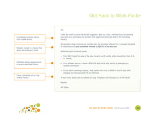 Get Back to Work Faster

                                     Jim,

                                     Earlier this week my friend Jill Konrath suggested I give you a call. I understand you're expanding
Immediately mentions referral        your sales force and looking for top talent with experience closing big deals in the technology
from credible source.                industry.

                                     My specialty is large accounts and complex sales. For one large software firm, I managed the global
                                     GE relationship and grew worldwide revenue by 223.8% in just one year.
Positions himself in a manner that
aligns with employer’s needs.
                                     Additional points of interest include:

                                     • For a VAR, I tripled the value of the sales funnel in just 6 months, while moving them from #6 to
                                       #1 ranking.
Highlights relevant achievements
in easy-to-read bullet format.       • For a software start-up, I closed a $600,000 deal shortly after starting by leveraging my
                                       valuable connections.

                                     • For an online marketing company, I took pipeline from zero to $800K in only 90 days while
                                       engaging and refocusing both UK and US teams.
Closes confidently not as a job
seeking hopeful.                     To learn more, please visit my website and blog. I'll call you next Thursday at 3:30 PM Pacific.

                                     Regards,

                                     Jeff Ogden




                                                                              GET BACK TO WORK FASTER ©Jill Konrath 2009                   104
 