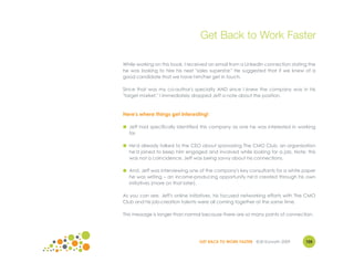 Get Back to Work Faster

While working on this book, I received an email from a LinkedIn connection stating the
he was looking to hire his next "sales superstar." He suggested that if we knew of a
good candidate that we have him/her get in touch.

Since that was my co-author's specialty AND since I knew the company was in his
"target market," I immediately dropped Jeff a note about the position.



Here's where things get interesting!

● Jeff had specifically identified this company as one he was interested in working
  for.

● He'd already talked to the CEO about sponsoring The CMO Club, an organization
  he'd joined to keep him engaged and involved while looking for a job. Note: this
  was not a coincidence. Jeff was being savvy about his connections.

● And, Jeff was interviewing one of the company's key consultants for a white paper
  he was writing – an income-producing opportunity he'd created through his own
  initiatives (more on that later).

As you can see, Jeff's online initiatives, his focused networking efforts with The CMO
Club and his job-creation talents were all coming together at the same time.

This message is longer than normal because there are so many points of connection.




                                  GET BACK TO WORK FASTER ©Jill Konrath 2009     105
 