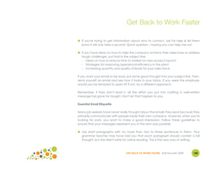 Get Back to Work Faster

● If you're trying to get information about who to contact, ask for help & let them
  know it will only take a second: Quick question – hoping you can help me out.

● If you have ideas on how to help the company achieve their objectives or address
  tough challenges, put that in the subject line:
  - Ideas on how to reduce time to market on new product launch
  - Strategies for improving operational efficiency in the plant
  - Increasing quantity and quality of leads for your sales force

If you want your email to be read, put some good thought into your subject line. Then,
send yourself an email and see how it looks in your inbox. If you were the employer,
would you be tempted to open it? If not, try a different approach.

Remember, if they don't read it, all the effort you put into crafting a well-written
message has gone for naught. Don't let that happen to you.

Essential Email Etiquette

Many job seekers have never really thought about the emails they send because they
primarily communicate with people inside their own company. However, when you're
looking for work, you want to make a good impression. Follow these guidelines to
ensure that your messages represent you in the best way possible.

● Use short paragraphs with no more than two to three sentences in them. Your
  grammar teacher may have told you that each paragraph should contain a full
  thought, but she didn't write for online reading. This is the new way of writing.



                                  GET BACK TO WORK FASTER ©Jill Konrath 2009     108
 