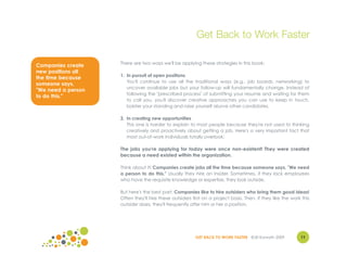 Get Back to Work Faster

                    There are two ways we'll be applying these strategies in this book:
Companies create
new positions all
                    1. In pursuit of open positions
the time because
                       You'll continue to use all the traditional ways (e.g., job boards, networking) to
someone says,
                       uncover available jobs but your follow-up will fundamentally change. Instead of
"We need a person
                       following the "prescribed process" of submitting your resume and waiting for them
to do this."
                       to call you, you'll discover creative approaches you can use to keep in touch,
                       bolster your standing and raise yourself above other candidates.

                    2. In creating new opportunities
                       This one is harder to explain to most people because they're not used to thinking
                       creatively and proactively about getting a job. Here's a very important fact that
                       most out-of-work individuals totally overlook:

                    The jobs you're applying for today were once non-existent! They were created
                    because a need existed within the organization.

                    Think about it! Companies create jobs all the time because someone says, "We need
                    a person to do this." Usually they hire an insider. Sometimes, if they lack employees
                    who have the requisite knowledge or expertise, they look outside.

                    But here's the best part: Companies like to hire outsiders who bring them good ideas!
                    Often they'll hire these outsiders first on a project basis. Then, if they like the work this
                    outsider does, they'll frequently offer him or her a position.




                                                        GET BACK TO WORK FASTER ©Jill Konrath 2009          11
 