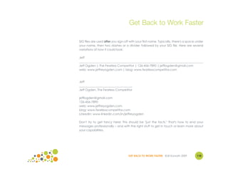 Get Back to Work Faster

SIG files are used after you sign-off with your first name. Typically, there's a space under
your name, then two dashes or a divider, followed by your SIG file. Here are several
variations of how it could look:

Jeff
__________________________________________________________________________________
Jeff Ogden | The Fearless Competitor | 126-456-7890 | jefflogden@gmail.com
web: www.jeffreyogden.com | blog: www.fearlesscompetitor.com



Jeff
___________________________________
Jeff Ogden, The Fearless Competitor

jefflogden@gmail.com
126-456-7890
web: www.jeffreyogden.com
blog: www.fearlesscompetitor.com
LinkedIn: www.linkedin.com/in/jeffreyogden

Don't try to get fancy here! This should be "just the facts." That's how to end your
messages professionally – and with the right stuff to get in touch or learn more about
your capabilities.




                                    GET BACK TO WORK FASTER ©Jill Konrath 2009         110
 