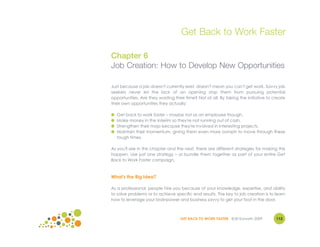 Get Back to Work Faster

Chapter 6
Job Creation: How to Develop New Opportunities

Just because a job doesn't currently exist, doesn't mean you can't get work. Savvy job
seekers never let the lack of an opening stop them from pursuing potential
opportunities. Are they wasting their time? Not at all. By taking the initiative to create
their own opportunities they actually:

●   Get back to work faster – maybe not as an employee though.
●   Make money in the interim so they're not running out of cash.
●   Strengthen their mojo because they're involved in interesting projects.
●   Maintain their momentum, giving them even more oomph to move through these
    tough times.

As you'll see in this chapter and the next, there are different strategies for making this
happen. Use just one strategy – or bundle them together as part of your entire Get
Back to Work Faster campaign.



What's the Big Idea?

As a professional, people hire you because of your knowledge, expertise, and ability
to solve problems or to achieve specific end results. The key to job creation is to learn
how to leverage your brainpower and business savvy to get your foot in the door.



                                   GET BACK TO WORK FASTER ©Jill Konrath 2009        112
 