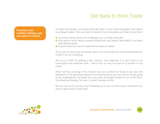 Get Back to Work Faster

                         To make this happen, you need to first get clear on your value proposition and define
Pursuing a job
                         your target market. Then you need to research the companies you'd like to work for to:
creation strategy puts
you back in control.
                         ● Uncover business issues and challenges you can help them with.
                         ● Find gaps in what they're currently doing that may impact their ability to achieve
                           their desired goals.
                         ● Propose ideas on how to make their business run better.

                         Once you've done your homework, plan how you'll approach the potential decision
                         maker to set up a meeting.

                         The focus is NOT on getting a job. Instead, your objective is to get hired to do
                         meaningful and well-paid work – which may or may not lead to a position in the
                         future.

                         What we'll be covering in this chapter may be a stretch for those of you who are
                         adherents to the get-your-resume-in-as-many-hands-as-you-can crowd. You're going
                         to be challenged to do things that may seem downright brazen to you at first blush.
                         You'll likely be thinking, "No way. I couldn't possibly do this."

                         But you can do it! And you must. Stepping out of your comfort zone is essential if you
                         want to get back to work faster.




                                                           GET BACK TO WORK FASTER ©Jill Konrath 2009     113
 
