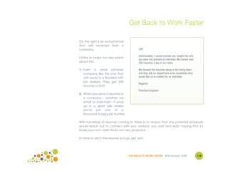 Get Back to Work Faster

On the right is an actual email
that Jeff received from a
company.                                  Jeff,

                                          Unfortunately, I cannot provide any insight into why
I'd like to make two key points
                                          you were not granted an interview. We receive over
about this:                               200 resumes a day in our inbox.

1. Even a small software                  We forward the resumes along to the hiring team
   company like this one that             and they tell our department what candidates they
   Jeff wrote to is flooded with          would like us to contact for an interview.
   job seekers. They get 200
                                          Regards,
   resumes a DAY!
                                          Potential Employer
2. When you send a resume to
   a company – whether via
   email or snail mail – it ends
   up in a giant pile where
   you're just one of a
   thousand hungry job hunters.

With hundreds of resumes coming in, there is no reason that any potential employer
would reach out to connect with you. Instead, you wait and wait, hoping that it's
finally your turn. Hah! That's not very proactive.

It's time to ditch the resume and go get 'em!




                                   GET BACK TO WORK FASTER ©Jill Konrath 2009                    114
 