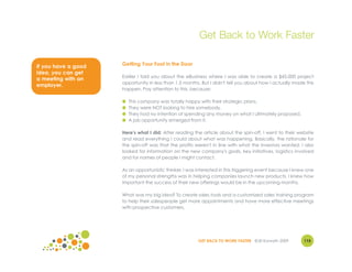 Get Back to Work Faster

If you have a good   Getting Your Foot in the Door
idea, you can get
                     Earlier I told you about the eBusiness where I was able to create a $45,000 project
a meeting with an
                     opportunity in less than 1.5 months. But I didn't tell you about how I actually made this
employer.
                     happen. Pay attention to this, because:

                     ●   This company was totally happy with their strategic plans.
                     ●   They were NOT looking to hire somebody.
                     ●   They had no intention of spending any money on what I ultimately proposed.
                     ●   A job opportunity emerged from it.

                     Here's what I did: After reading the article about the spin-off, I went to their website
                     and read everything I could about what was happening. Basically, the rationale for
                     the spin-off was that the profits weren't in line with what the investors wanted. I also
                     looked for information on the new company's goals, key initiatives, logistics involved
                     and for names of people I might contact.

                     As an opportunistic thinker, I was interested in this triggering event because I knew one
                     of my personal strengths was in helping companies launch new products. I knew how
                     important the success of their new offerings would be in the upcoming months.

                     What was my big idea? To create sales tools and a customized sales training program
                     to help their salespeople get more appointments and have more effective meetings
                     with prospective customers.




                                                        GET BACK TO WORK FASTER ©Jill Konrath 2009       115
 