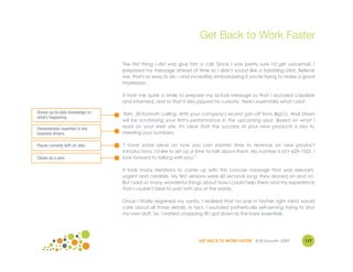 Get Back to Work Faster

                                 The first thing I did was give him a call. Since I was pretty sure I'd get voicemail, I
                                 prepared my message ahead of time so I didn't sound like a babbling idiot. Believe
                                 me, that's so easy to do – and incredibly embarrassing if you're trying to make a good
                                 impression.

                                 It took me quite a while to prepare my actual message so that I sounded capable
                                 and informed, and so that it also piqued his curiosity. Here's essentially what I said:

Shows up-to-date knowledge re:   "Ken, Jill Konrath calling. With your company's recent spin-off from BigCo, Wall Street
what’s happening.
                                 will be scrutinizing your firm's performance in the upcoming year. Based on what I
Demonstrates expertise in key    read on your web site, it's clear that the success of your new products is key to
business drivers.                meeting your numbers.

Piques curiosity with an idea.   "I have some ideas on how you can shorten time to revenue on new product
                                 introductions. I'd like to set up a time to talk about them. My number is 651-429-1922. I
Closes as a peer.                look forward to talking with you."

                                 It took many iterations to come up with this concise message that was relevant,
                                 urgent and credible. My first versions were 60 seconds long; they droned on and on.
                                 But I said so many wonderful things about how I could help them and my experience
                                 that I couldn't bear to part with any of the words.

                                 Once I finally regained my sanity, I realized that no one in his/her right mind would
                                 care about all those details. In fact, I sounded pathetically self-serving trying to strut
                                 my own stuff. So, I started chopping till I got down to the bare essentials.




                                                                    GET BACK TO WORK FASTER ©Jill Konrath 2009        117
 