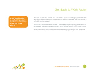 Get Back to Work Faster

                         Then call yourself and listen to your voicemail. It takes a while to get good at it. Most
If you want to make
                         likely you'll need to rewrite it to ensure it sounds like one colleague talking to another –
a positive impression,
                         not a job-hunting hopeful.
practice your message.
If you don’t care,
                         This practice session is essential, so don’t overlook it. I also strongly suggest that you ask
wing it!
                         a colleague to evaluate your voicemail. Prior to actually delivering it to the employer.

                         Have your colleague fill out the checklist on the next page and give you feedback.




                                                              GET BACK TO WORK FASTER ©Jill Konrath 2009          119
 
