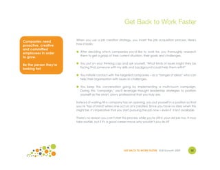 Get Back to Work Faster

                        When you use a job creation strategy, you invert the job acquisition process. Here's
Companies need
                        how it looks:
proactive, creative
and committed
                        ● After deciding which companies you'd like to work for, you thoroughly research
employees in order
                          them to get a grasp of their current situation, their goals and challenges.
to grow.
                        ● You put on your thinking cap and ask yourself, "What kinds of issues might they be
Be the person they're
                          facing that someone with my skills and background could help them with?"
looking for!
                        ● You initiate contact with the targeted companies – as a “bringer of ideas” who can
                          help their organization with issues or challenges.

                        ● You keep the conversation going by implementing a multi-touch campaign.
                          During this "campaign," you'll leverage thought leadership strategies to position
                          yourself as the smart, savvy professional that you truly are.

                        Instead of waiting till a company has an opening, you put yourself in a position so that
                        you’re "top of mind" when one occurs or is created. Since you have no idea when this
                        might be, it's imperative that you start pursuing the job now – even if it isn't available.

                        There's no reason you can't start this process while you're still in your old job too. It may
                        take awhile, but if it's a good career move why wouldn't you do it?




                                                            GET BACK TO WORK FASTER ©Jill Konrath 2009          12
 
