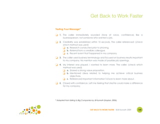 Get Back to Work Faster

Testing Your Message*

❏   1. The caller immediately sounded (tone of voice, confidence) like a
       businessperson, not someone who wanted a job.

❏   2. Credibility was established within 10 seconds. The caller referenced: (check
       which method was used)
       ❏ a. Research conducted prior to phoning.
       ❏ b. Referral from a credible colleague.
       ❏ c. Recent event that happened in my company.
❏   3. The caller used business terminology and focused on business results important
       to my company. No mention was made of possible job openings.

❏   4. My interest was piqued. I wanted to learn more. The caller: (check which
       method was used)
       ❏ a. Shared a strong value proposition.
       ❏ b. Mentioned ideas related to helping me achieve critical business
             objectives.
       ❏ c. Referenced important information I'd love to learn more about.
❏   5. Closed with confidence. Left me feeling that she/he could make a difference
       for my company.




* Adapted from Selling to Big Companies by Jill Konrath (Kaplan, 2006)




                                       GET BACK TO WORK FASTER ©Jill Konrath 2009   120
 