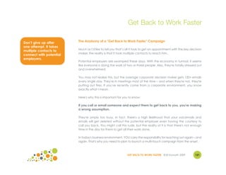 Get Back to Work Faster

Don’t give up after      The Anatomy of a "Get Back to Work Faster" Campaign
one attempt. It takes
                         Much as I'd like to tell you that’s all it took to get an appointment with the key decision
multiple contacts to
                         maker, the reality is that it took multiple contacts to reach him.
connect with potential
employers.
                         Potential employers are swamped these days. With the economy in turmoil, it seems
                         like everyone is doing the work of two or three people. Also, they're totally stressed out
                         and overwhelmed.

                         You may not realize this, but the average corporate decision maker gets 150+ emails
                         every single day. They're in meetings most of the time – and when they're not, they're
                         putting out fires. If you've recently come from a corporate environment, you know
                         exactly what I mean.

                         Here's why this is important for you to know:

                         If you call or email someone and expect them to get back to you, you're making
                         a wrong assumption.

                         They're simply too busy. In fact, there's a high likelihood that your voicemails and
                         emails will get deleted without the potential employer even having the courtesy to
                         call you back. You might call this rude, but the reality of it is that there's not enough
                         time in the day for them to get all their work done.

                         In today's business environment, YOU carry the responsibility for reaching out again – and
                         again. That's why you need to plan to launch a multi-touch campaign from the onset.



                                                             GET BACK TO WORK FASTER ©Jill Konrath 2009        121
 