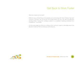 Get Back to Work Faster

What do I mean by touches?

Different ways of reaching out to people and connecting with them. Clearly, the most
common "touches" are via phone and email today. But you can also be effective
sending letters, faxing info, inviting a person to a webinar, meeting someone at a
conference – and more.

On the next page you’ll find an outline of the contacts I used to ultimately reach the
decision maker at the recently spun-off company.




                                  GET BACK TO WORK FASTER ©Jill Konrath 2009     122
 