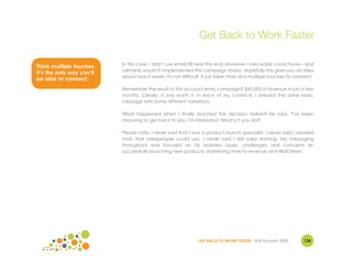 Get Back to Work Faster

                           In this case, I didn't use email till near the end. However, I very easily could have – and
Think multiple touches.
                           certainly would if I implemented this campaign today. Hopefully this gives you an idea
It’s the only way you’ll
                           about how it works. It's not difficult. It just takes time and multiple touches to connect.
be able to connect.
                           Remember the result of this account entry campaign? $45,000 of revenue in just a few
                           months. Clearly, it was worth it. In each of my contacts, I stressed the same basic
                           message with some different variations.

                           What happened when I finally reached the decision maker? He said, "I've been
                           meaning to get back to you. I'm interested. What is it you do?"

                           Please note, I never said that I was a product launch specialist. I never said I created
                           tools that salespeople could use. I never said I did sales training. My messaging
                           throughout was focused on his business issues, challenges and concerns re:
                           successfully launching new products, shortening time to revenue and Wall Street.




                                                               GET BACK TO WORK FASTER ©Jill Konrath 2009        124
 