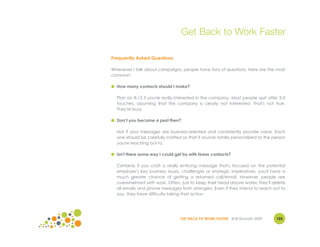 Get Back to Work Faster

Frequently Asked Questions

Whenever I talk about campaigns, people have tons of questions. Here are the most
common:

● How many contacts should I make?

  Plan on 8-12 if you're really interested in the company. Most people quit after 3-5
  touches, assuming that the company is clearly not interested. That's not true.
  They're busy.

● Don’t you become a pest then?

  Not if your messages are business-oriented and consistently provide value. Each
  one should be carefully crafted so that it sounds totally personalized to the person
  you're reaching out to.

● Isn't there some way I could get by with fewer contacts?

  Certainly if you craft a really enticing message that's focused on the potential
  employer's key business issues, challenges or strategic imperatives, you'll have a
  much greater chance of getting a returned call/email. However, people are
  overwhelmed with work. Often, just to keep their head above water, they'll delete
  all emails and phone messages from strangers. Even if they intend to reach out to
  you, they have difficulty taking that action.




                                 GET BACK TO WORK FASTER ©Jill Konrath 2009      125
 