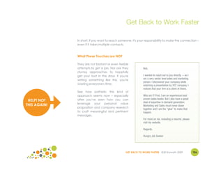 Get Back to Work Faster

              In short, if you want to reach someone, it's your responsibility to make the connection –
              even if it takes multiple contacts.



              What These Touches are NOT

              They are not blatant or even feeble
              attempts to get a job. Nor are they             Bob,
              clumsy approaches to hopefully
              get your foot in the door. If you're            I wanted to reach out to you directly -- as I
                                                              am a very senior level sales and marketing
              writing something like this, you're
                                                              person. I discovered your company while
              wasting everyone's time.                        watching a presentation by XYZ company. I
                                                              noticed that your firm is a client of theirs.
              See how pathetic this kind of
              approach seems now – especially                 Who am I? First, I am an experienced and
              after you've seen how you can                   proven sales leader. But I also have a great
 HELP! NOT                                                    deal of expertise in demand generation.
              leverage your personal value
THIS AGAIN!                                                   Marketing and Sales must move closer
              proposition and company research                together and I am the "glue" to make that
              to craft meaningful and pertinent               happen.
              messages.
                                                              For more on me, including a resume, please
                                                              visit my website.

                                                              Regards,

                                                              Hungry Job Seeker




                                                 GET BACK TO WORK FASTER ©Jill Konrath 2009                   126
 