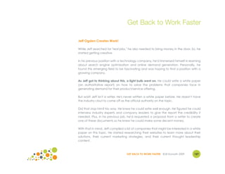 Get Back to Work Faster

Jeff Ogden Creates Work!

While Jeff searched for "real jobs," he also needed to bring money in the door. So, he
started getting creative.

In his previous position with a technology company, he'd immersed himself in learning
about search engine optimization and online demand generation. Personally, he
found this emerging field to be fascinating and was hoping to find a position with a
growing company.

As Jeff got to thinking about this, a light bulb went on. He could write a white paper
(an authoritative report) on how to solve the problems that companies face in
generating demand for their product/service offering.

But wait! Jeff isn't a writer. He's never written a white paper before. He doesn't have
the industry clout to come off as the official authority on the topic.

Did that stop him? No way. He knew he could write well enough. He figured he could
interview industry experts and company leaders to give the report the credibility it
needed. Plus, in his previous job, he'd requested a proposal from a writer to create
one of these documents so he knew he could make some decent money.

With that in mind, Jeff compiled a list of companies that might be interested in a white
paper on this topic. He started researching their websites to learn more about their
solutions, their current marketing strategies, and their current thought leadership
content.



                                  GET BACK TO WORK FASTER ©Jill Konrath 2009       127
 