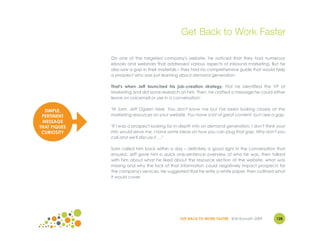 Get Back to Work Faster

              On one of the targeted company's website, he noticed that they had numerous
              ebooks and webinars that addressed various aspects of inbound marketing. But he
              also saw a gap in their materials – they had no comprehensive guide that would help
              a prospect who was just learning about demand generation.

              That's when Jeff launched his job-creation strategy. First he identified the VP of
              Marketing and did some research on him. Then, he crafted a message he could either
              leave on voicemail or use in a conversation:


  SIMPLE,     "Hi Sam. Jeff Ogden here. You don't know me but I've been looking closely at the
 PERTINENT    marketing resources on your website. You have a lot of great content, but I see a gap.
 MESSAGE
THAT PIQUES   "If I was a prospect looking for in-depth info on demand generation, I don't think your
 CURIOSITY    info would serve me. I have some ideas on how you can plug that gap. Why don't you
              call and we'll discuss it …"

              Sam called him back within a day – definitely a good sign! In the conversation that
              ensued, Jeff gave him a quick one-sentence overview of who he was, then talked
              with him about what he liked about the resource section of the website, what was
              missing and why the lack of that information could negatively impact prospects for
              the company's services. He suggested that he write a white paper, then outlined what
              it would cover.




                                                GET BACK TO WORK FASTER ©Jill Konrath 2009      128
 